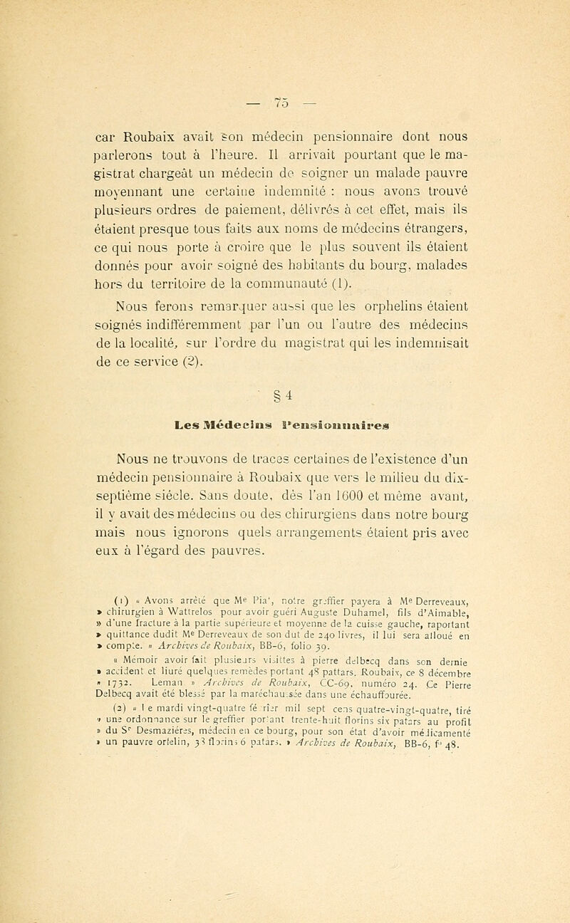 car Roubaix avait ïon médecin pensionnaire dont nous parlerous tout à l'heure. Il arrivait pourtant que le ma- gistrat chargeât un médecin de soigner un malade pauvre moyennant une certaine indemnité : nous avons trouvé plusieurs ordres de paiement, délivrés à cet effet, mais ils étaient presque tous faits aux noms de médecins étrangers, ce qui nous porte à croire que le plus souvent ils étaient donnés pour avoir soigné des habitants du bourg, malades hors du territoire de la communauté (1). Nous ferons remarquer au^si que les orphelins étaient soignés indifféremment par l'un ou l'autre des médecins de la localité, sur l'ordre du magistrat qui les indemnisait de ce service (2). §4 Les Médecins Pensionnaires Nous ne trouvons de tracas certaines de l'existence d'un médecin pensionnaire à Roubaix que vers le milieu du dix- septième siècle. Sans doute, dès l'an 1600 et même avant, il y avait des médecins ou des chirurgiens dans notre bourg mais nous ignorons quels arrangements étaient pris avec eux à l'égard des pauvres. (i) « Avons arrèlé que Me Pia', notre grjffier payera à Me Derreveaux, » chirurgien à Watirelos pour avoir guéri Auguste Duhamel, fils d'Aimable, » d'une Iracture à la partie supérieure et moyenne de la cuisse gauche, raportant > quittance dudit Me Derreveaux de son dut de 240 livres, il lui sera alloué en » compte. » Archives de Roubaix, BB-6, folio 39. « Mémoir avoir fait plusieurs vLittes à pierre delbecq dans son demie » accident et liuré quelques remèdes portant 4? pattars. Roubaix, ce 8 décembre » 1732. Léman » Archives de Roubaix, CC-69, numéro 24. Ce Pierre Delbecq avait été blessé par la maréchaussée dans une échauffourée. (2) «le mardi vingt-quatre fé rî>r mil sept cens quatre-vingt-quatre, tiré <i une ordonnance sur le greffier posant trente-huit florins six patars au profit » du Sr Desmaziéres, médecin en ce bourg, pour son état d'avoir méjicamenté » un pauvre orfelin, 3? florin; 6 patars. 1 Archives de Roubaix, BB-6, f' 48.