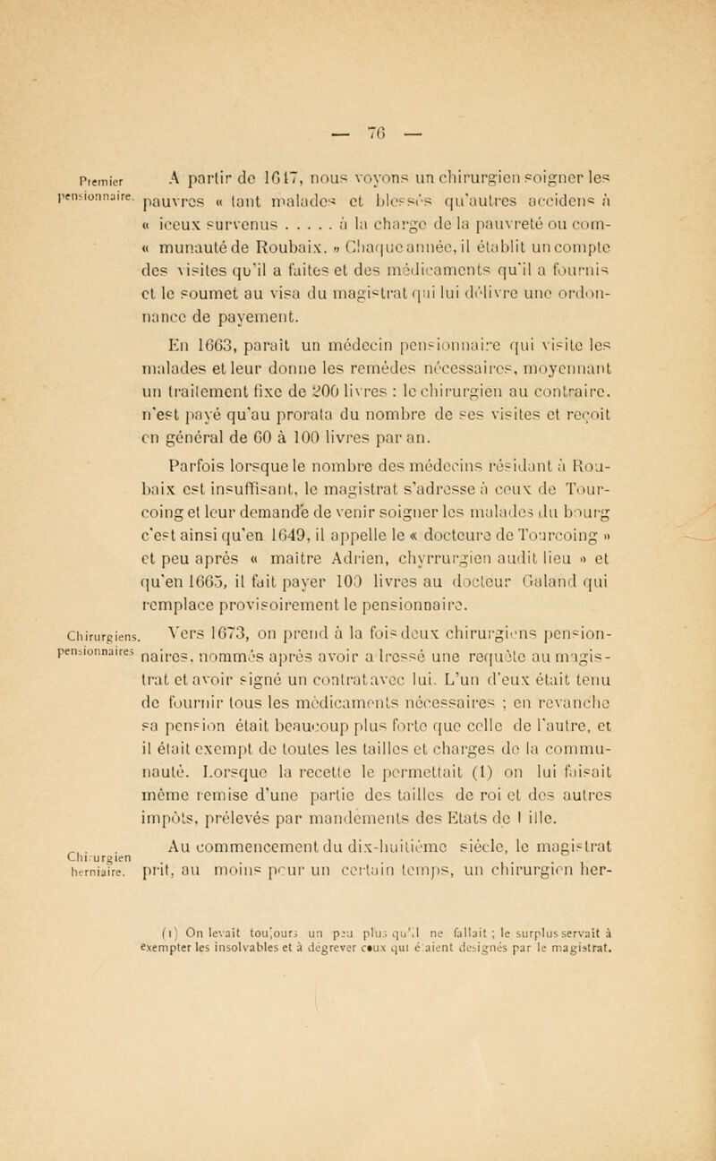 Premier A partir de 1017, nous voyons un chirurgien soigner les pensionnaire, pauvras « tant malades et blessés qu'autres accidens à « iceux survenus à la charge de la pauvreté ou com- « munautéde Roubaix. •< Chaque année, il établit un compte des visites qu'il a faites et des médicaments qu'il a fournis et le soumet au visa du magistrat qui lui délivre une ordon- nance de payement. En 1063, parait un médecin pensionnaire qui visite les malades et leur donne les remèdes nécessaires, moyennant un traitement fixe de 200 livres : lechirurgién au contraire. n'est payé qu'au prorata du nombre de ses visites et reçoit en général de GO à 100 livres par an. Parfois lorsque le nombre des médecins résidant à Rou- baix est insuffisant, le magistrat s'adresse à ceux de Tour- coing et leur demande de venir soigner les malade, du bourg c'est ainsi qu'en 1G49, il appelle le « doetcuro de Tourcoing » et peu après « maître Adrien, chyrrurgien audit lieu » et qu'en 1663, il fuit payer 10.) livres au docteur Galand qui remplace provisoirement le pensionna ire. Chirurgiens. Vers 1673, on prend à la foi-deux chirurgiens pension- peiuionnatres naireS) nommés après avoir a Iressé une requête au magis- trat etavoir signé un contratavec lui. L'un d'eux était tenu de fournir tous les médicaments nécessaires : en revanche sa pension était beaucoup plus forte que celle de l'autre, et, il était exempt de toutes les tailles et charges de la commu- nauté. Lorsque la recette le permettait (t) on lui faisait même remise d'une partie des tailles de roi et des autres impôts, prélevés par mandements des Etats de I ille. Au commencement du dix-huitième siècle, le magistrat Cln-urgien . herniaire, prit, au moins peur un certain temps, un chirurgien her- (i) On levait toujours u:i p:a prus qu'il ne fallait ; le surplus servait à exempter les insolvables et à dégrever ctux qui é.aient designés par le magistrat.