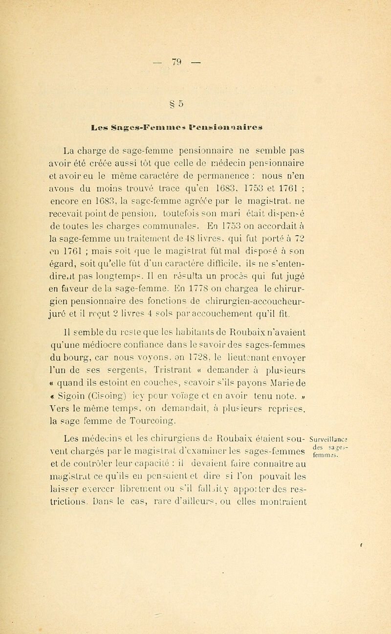 §5 Les Sftges-Femmes l*eii*ï©ii») aires La charge de sage-femme pensionnaire ne semble pas avoir été créée aussi tôt que celle de médecin pensionnaire et avoir eu le même caractère de permanence : nous n'en avons du moins trouvé trace qu'en 1683, 1753 et 1761 ; encore en 1683, la sage-femme agréée par le magistrat, ne recevait point de pension, toutefois son mari était dispensé de toutes les charges communales. En 1753 on accordait à la sage-femme un traitement de-18 livres, qui fut porté à 72 on 1761 ; mais soit que le magistrat fût mal disposé à son égard, soit qu'elle fût d'un caractère difficile, ils ne s'enten- dirent pas longtemps. Il en résulta un procès qui fut jugé en faveur de la sage-femme. En 1778 on chargea le chirur- gien pensionnaire des fonctions de chirurgien-accoucheur- jurô et il reçut 2 livres 4 sols par accouchement qu'il fit. Il semble du resleque les habitants de Roubaix n'avaient qu'une médiocre confiance dans le savoir des sages-femmes du bourg, car nous voyons, on 1728, le lieutenant envoyer l'un de ses sergents, Tristrant « demander à plusieurs « quand ils estoint en couches, scavoir s'ils payons Marie de « Sigoin (Cisoing) iey pour voïage et en avoir tenu note. » Vers le même temps, on demandait, à plusieurs reprises. la sage femme de Tourcoing. Les médecins et les chirurgiens de Roubaix étaient sou- Surveillance vent chargés par le magistrat d'examiner les sages-femmes femmÏÏ^ et de contrôler leur capacité : il devaient faire connaître au magistrat ce qu'ils en pensaient et dire si l'on pouvait les laisser exercer librement ou s'il fallait,y apporter des res- trictions. Dans le cas, rare d'ailleurs, ou elles montraient