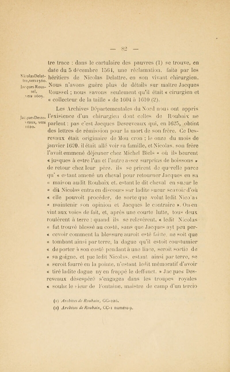 tre trace : dan? le cartulaire de? pauvres (1) se trouve, en date du 5 décembre 1501, une réclamation, laite parles Nu-oiasDeiat- héritiers de Nicolas Delattre, en son vivant chirurgien. Ire,versi56o. ° |arqUesRous- N°us n'avons guère plus de détails sur maître Jacques seI- l-îoussel ; nous savons seulement qu'il était « cirurgien et \ers 1605. « collecteur de la taille » de 1004 à 1010 (2). Les Archives Départementales du Nord nou^ ont appris U-.iuesDesre- l'existence d'un chirurgien il >nt celles de Roubaix ne veaux, vers parlent : pas c*est Jacques Desreveaux qui, en L625, obtint des lettres de rémission pour la mort de son frère. Ce Des- revaux était originaire de Mou cron ; le onze du mois de janvier 16-20. détail allé voir sa famille, et Nicolas, son frère Tavaitemmené déjeuner chez Michel Bicls « où ils beurent « jusques à estre l'un el l'autre assez surprins de boissons » de retour chez leur père, ils se prirent de querelle parce qu' « estant amené un cheval pour retourner Jacques en sa « maison audit Roubaix et. estant le dit cheval en su^ur le  dit Nicolas entra en discours sur ladite sueur sea voir d'où « elle pouvoit procéder, de sorte que volut ledit Nico'as « maintenir son opinion et Jacques le contraire ». Ou en vint aux voies de t'ait, et, après une courte lutte, tous deux roulèrent à terre : quand ils se relevèrent, « ledit Nicolas « fut trouvé blessé au costé, sans que Jacques ayt peu per- « cevoir comment la blessure auroii. esté faute, ne soit que « tombant ainsi par terre, la dague qu'il estoit cou^tumier « de porter h son costé pendantàune liace, seroil sortie de « sa gaigne. et jue ledit Nicolas, estant ainsi parterre, se « seroit fourré en la pointe, n'estant ledit mémoratif d'avoir « tiré ladite dague ny en frappé le deffunct. » Jacques Des- reveaux désespéré s'engagea dans les troupes royales « soubz le tieurde Fontaine, tnaistre de camp d'un tercio (1) Archives de Roubaix, GG-226. (2) Archives de Roubaix, CC-i numéro 9.