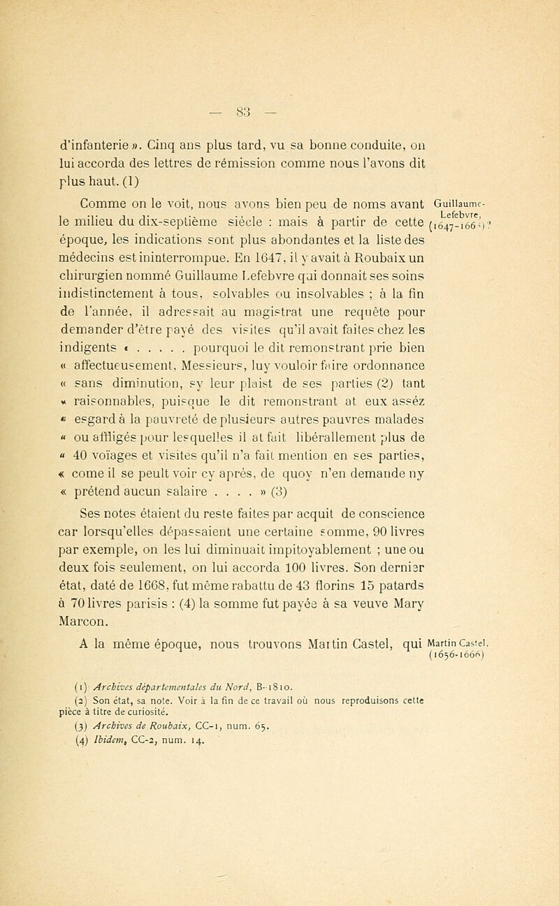 d'infanterie». Cinq ans plus tard, vu sa bonne conduite, on lui accorda des lettres de rémission comme nous l'avons dit plus haut. (1) Comme on le voit, nous avons bien peu de noms avant Guiiiaume- le milieu du dix-septième siècle : mais à partir de cette (,647-166%.' époque, les indications sont plus abondantes et la liste des médecins est ininterrompue. En 1647, il y avait à Roubaix un chirurgien nommé Guillaume Lefebvre qui donnait ses soins indistinctement à tous, solvables ou insolvables ; à la fin de l'année, il adressait au magistrat une requête pour demander d'être payé des visites qu'il avait faites chez les indigents t pourquoi le dit remonstrant prie bien « affectueusement, Messieurs, luy vouloir faire ordonnance « sans diminution, sy leur plaist de ses parties (2) tant « raisonnables, puisque le dit remonstrant at eux assez « esgardà la pauvreté de plusieurs autres pauvres malades « ou affligés pour lesquelles il at fait libérallement plus de « 40 voïages et visites qu'il n'a fait mention en ses parties, « corne il se peult voir cy après, de quoy n'en demande ny « prétend aucun salaire . ...» (3) Ses notes étaient du reste faites par acquit de conscience car lorsqu'elles dépassaient une certaine somme, 90 livres par exemple, on les lui diminuait impitoyablement ; une ou deux fois seulement, on lui accorda 100 livres. Son dernier état, daté de 1668, fut même rabattu de 43 florins 15 patards à 70 livres parisis : (4) la somme fut payée à sa veuve Mary Marcon. A la même époque, nous trouvons Mai tin Castel, qui Martin Castei, n (1656-1666) (1) Archives départementales du Nord, B-1810. (2) Son état, sa note. Voir à la fin de ce travail où nous reproduisons cette pièce à titre de curiosité. (3) Archives de Roubaix, CC-i, num. 65. (4) Ibidem, CC-2, num. 14.