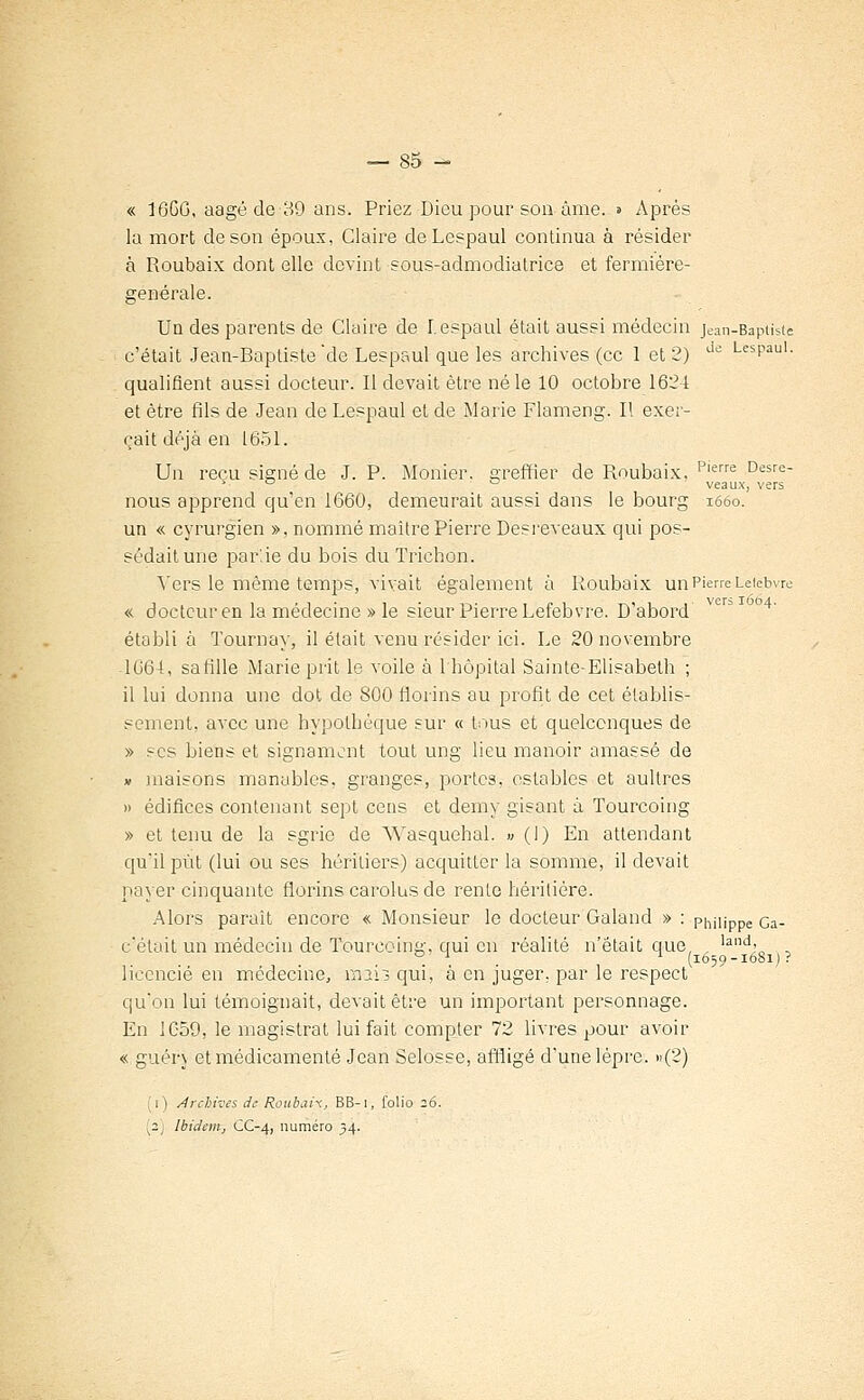 « 16GG, aagé de 89 ans. Priez Dieu pour son âme. » Après la mort de son époux, Claire deLespaul continua à résider à Roubaix dont elle devint sous-admodiatrice et fermière- générale. Un des parents de Glaire de Lespaul était aussi médecin jean-Bapiiste c'était Jean-Baptiste'de Lespaul que les archives (ce 1 et 2) de LesPauI- qualifient aussi docteur. Il devait être né le 10 octobre 1621 et être fils de Jean de Lespaul et de Marie Flameng. Il exer- çait déjà en 1651. Un reçu signé de J. P. Monier. greffier de Roubaix, Plerre Desre- ° ° veaux, vers nous apprend qu'en 1660, demeurait aussi dans le bourg 1660. un « cyrurgien », nommé maître Pierre Desreveaux qui pos- sédait une par'.ie du bois du Trichon. Vers le même temps, vivait également à Roubaix un Pierre Leiebvre « docteur en la médecine » le sieur Pierre Lefebvre. D'abord établi à Tournay, il était venu résider ici. Le 20 novembre 1661, sa fille Marie prit le voile à l'hôpital Sainte-Elisabeth ; il lui donna une dot de 800 florins au profit de cet établis- sement, avec une hypothèque sur « tous et quelconques de » ses biens et signament tout ung lieu manoir amassé de v maisons manables, granges, portes, ostables et aultres » édifices contenant sept cens et demy gisant à Tourcoing » et tenu de la sgrie de Wasquehal. » (I) En attendant qu'il put (lui ou ses héritiers) acquitter la somme, il devait payer cinquante florins carolus de rente héritière. Alors parait encore « Monsieur le docteur Galand » : Philippe Ga- c'était un médecin de Tourcoing, qui en réalité n'était que, , lalld' , . . (1659-1681) ? licencié en médecine, mil? qui, a en juger, par le respect qu'on lui témoignait, devait être un important personnage. En 1059, le magistrat lui fait compter 72 livres pour avoir « guérj et médicamenté Jean Selosse, affligé d'une lèpre. »(2) (1) Archives de RoubaH, BB-i, folio 26. (2) Ibidem, CC-4, numéro 34.
