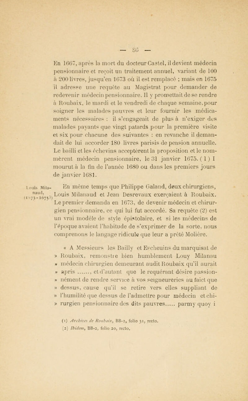 En 1667, après la mort du docteur Castel, il devient médecin pensionnaire et reçoit un traitement annuel, variant de 100 à 200 livres, jusqu'en 1G73 où il est remplacé ; mais en 1675 il adresse une requête au Magistrat pour demander de redevenir médecin pensionnaire. Il y promettait de se rendre à Roubaix, le mardi et le vendredi de chaque semaine,pour soigner les malados pauvres et leur fournir les médica- ments nécessaire- : il s'engageait de plus à n'exiger des malades payants que vingt patards pour la première visite et six pour chacune des suivantes : en revanche il deman- dait de lui accorder 180 livres parisis de pension annuelle. Le bailli et les échevins acceptèrent la proposition et le nom- mèrent médecin pensionnaire, le 31 janvier 1675. (1)1 mourut à la fin de l'année 1680 ou dans les premiers jours de janvier 16S1. i .us Miu- En même temps que Philippe Galand, deux chirurgiens, naud, Louis Milanaud et Jean Desrevaux exerçaient à Roubaix. - i ■ 7 % - 107 5.-1 Le premier demanda en 1673. de devenir médecin et chirur- gien pensionnaire, ce qui lui fut accordé. Sa requête (2) est un vrai modèle de style épistolaire, et si les médecins de l'époque avaient l'habitude de s'exprimer de la sorte, nous comprenons le langage ridicule que leur a prêté Molière. « A Messieurs les Bailly et Escheuins du marquisat de » Roubaix. remonstie bien humblement Louy Milanau » médecin chirurgien demeurant audit Roubaix qu'il aurait » apris etd'autant que le requérant désire passion- » nément de rendre service à vos seigneureries au faict que » dessus, cause qu'il se retire vers elles suppliant de » l'humilité que dessus de l'admettre pour médecin et chi- » rurgien pensionnaire des dits pauvres parmy quoy i (1) Archives de Roubaix, BB-2, folio 31, recto.