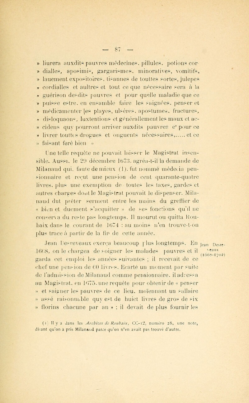 » liurera auxdit* pauvres médecine?, pillules. potions cor- » dialles, aposimh, gargarismes, minoratives, vomitifs, » lauement expositoires. lisannes de touttes sortes, julepes » cordialles et aultres et tout ce que nécessaire sera à la » guérison desdits pauvres et pour quelle maladie que ce » puisse estre. en ensemble faire les saignées, penser et » médicamenter les playes, ulsères. aposrume=, fractures, » disloquaon=, luxlenlions et générallement les maux et ac- » cidens quy pourront arriver auxdits pauvres e* pour ce » livrer touttts drogues et onguents nécessaires, et ce » faisant feré bien » Une telle requête ne pouvait laisser le Magistrat insen- sible. Aussi, le 29 décembre lt>73. agréa-t-il la demande de Milanaud qui. faute de mieux (1). fut nommé médecin pen- sionnaire et reçut une pension de cent quarante-quatre livres, plus une exemption de toutes les taxes, gardes et autres charges dont le .Magistrat pouvait le dispenser. Mila- naud dut prêter serment entre les mains du greffier de « bien et duement s'acquitter » de ses fonctions qu'il ne conserva du reste pas longtemps. Il mourut ou quitta Rou- baix clans le courant de 1074 : au moins n'en trouve-t-on plus trace à partir de la fin de cette année. Jean Desreveaux exerça beaucoup ]ius longtemps. En jean Desre. 1608, on le chargea def-oigner les malades pauvres et il ^eaux garda cet emploi les années suivantes ; il recevait de ce chef une pension de 60 livres. Ecarté un moment par suite de l'admission de Milanaud comme pensionnaire, il adressa au Magistrat, en 1075. une requête pour obtenir de « penser » et saigner les pauvres de ce lieu, moïennant un sallaire » assé rais-onnbble quy est de huict livres de gros de six » florins chacune par an » ; il devait de plus fournir les (i II y a dans les Archives de Roubaix, CC-i2, numéro 28, une note, disant qu'on a pris Milanaud parce qu'on n'en avait pas trouvé d'autre.