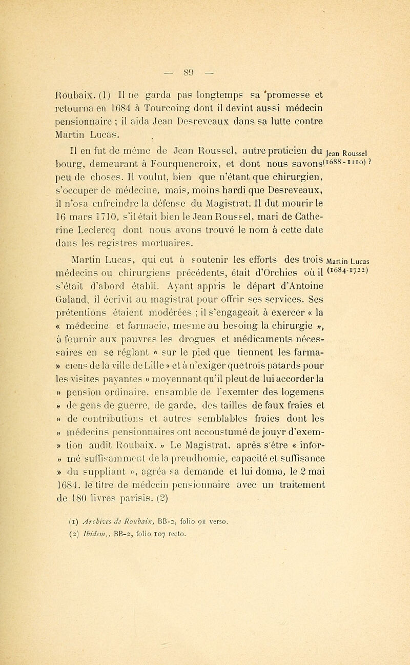 Roubaix. (1) Il no garda pas longtemps sa 'promesse et retourna en 1684 à Tourcoing dont il devint aussi médecin pensionnaire ; il aida Jean Desreveaux dans sa lutte contre Martin Lucas. Il en fut de même de Jean Roussel, autre praticien du jean R0Ussei bourg, demeurant à Fourquencroix, et dont nous savons'1688-1110)? peu de choses. Il voulut, bien que n'étant que chirurgien, s'occuper de médecine, mais, moins hardi que Desreveaux, il n'osa enfreindre la défense du Magistrat. Il dut mourir le 16 mars 1710, s'il était bien le Jean Roussel, mari de Cathe- rine Leclercq dont nous avons trouvé le nom à cette date dans les registres mortuaires. Martin Lucas, qui eut à soutenir les efforts des trois Manin Lucas médecins ou chirurgiens précédents, était d'Orchies où il (l684-i722) s'était d'abord établi. Ayant appris le départ d'Antoine Galand, il écrivit au magistrat pour offrir ses services. Ses prétentions étaient modérées ; il s'engageait à exercer « la « médecine et farmacie, mesme au besoing la chirurgie », à fournir aux pauvres les drogues et médicaments néces- saires en se réglant « sur le pied que tiennent les farma- » cicns de la ville de Lille » et à n'exiger que trois patards pour les visites payantes « moyennant qu'il pleut de lui accorder la » pension ordinaire, ensamble de Texemler des logemens n do gens de guerre, de garde, des tailles de faux fraies et » de contributions et autres semblables fraies dont les » médecins pensionnaires ont accoustumé de jouyr d'exem- » lion audit Roubaix. » Le Magistrat, après s'être « infor- » mé suffisamment delapreudhomie, capacité et suffisance » du suppliant », agréa sa demande et lui donna, le 2 mai 1684. lé titre de médecin pensionnaire avec un traitement de 180 livres parisis. (2) (i) Archives de Roubaix, BB-2, folio pi verso.