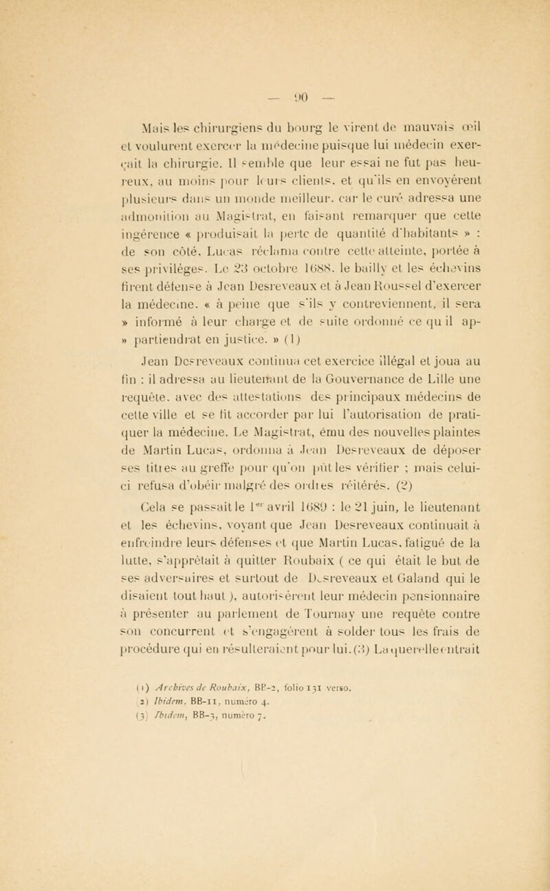 Mais le? chirurgien? du bourg le virent de mauvais œil el voulurent exercer lu médecine puisque lui médecin exer- çait la chirurgie. 11 semble que leur essai ne fut pas heu- reux, au moins pour l< urs clients, et qu'ils en envoyèrent plusieurs dan- un monde meilleur, car le curé adressa une admonition au Magistrat, eu faisant remarquer que cette ingérence « produisait la perte de quantité d'habitants » : de son côté, Lucas réclama contre cette atteinte, portée à ses privilèges. Le 23 octobre 1688. le bailly et les échevins firent défense à Jean Desreveaux et à Jean Roussel d'exercer la médecine. « à peine que s'ils y contreviennent, il sera » informé à leur charge et de suite ordonné ce qu il ap- » partiendrat en justice. » (1) Jean Desreveaux continua cet exercice illégal el joua au fin : il adressa au lieutenant de la Gouvernance de Lille une requête, avec des attestations des principaux médecins de celte ville el se Ht accorder par lui l'autorisation de prati- quer la médecine. Le Magistrat, ému des nouvelles plaintes de Martin Lucas, ordonna a Jean Desreveaux de déposer -es tities au greffe pour qu'on put le- vérifier : mais celui- ci refusa d'obéir malgré des ordi es réitérés. (2) Cela se passaitle 1*'avril 1689 : Ie21juin, le lieutenant et les échevins. voyant que Jean Desreveaux continuait à enfreindre leurs défenses et que Martin Lucas, fatigué de la lutte, s'apprêtait à quitter Roubaix | ce qui était le but de ses adversuires et surtout de Desreveaux et Galand qui le disaient tout haut ), autorisèrent leur médecin pensionnaire à présenter au parlement de Tournay une requête contre son concurrent et s'engagèrent à solder lous les frais de procédure qui en résulteraient pour iui.(..) Laquerelleenlrait ii) Archivesdi Roubaix, BE-2, folio 131 verso. 2) Ibidem, BB-11. numéro 4.