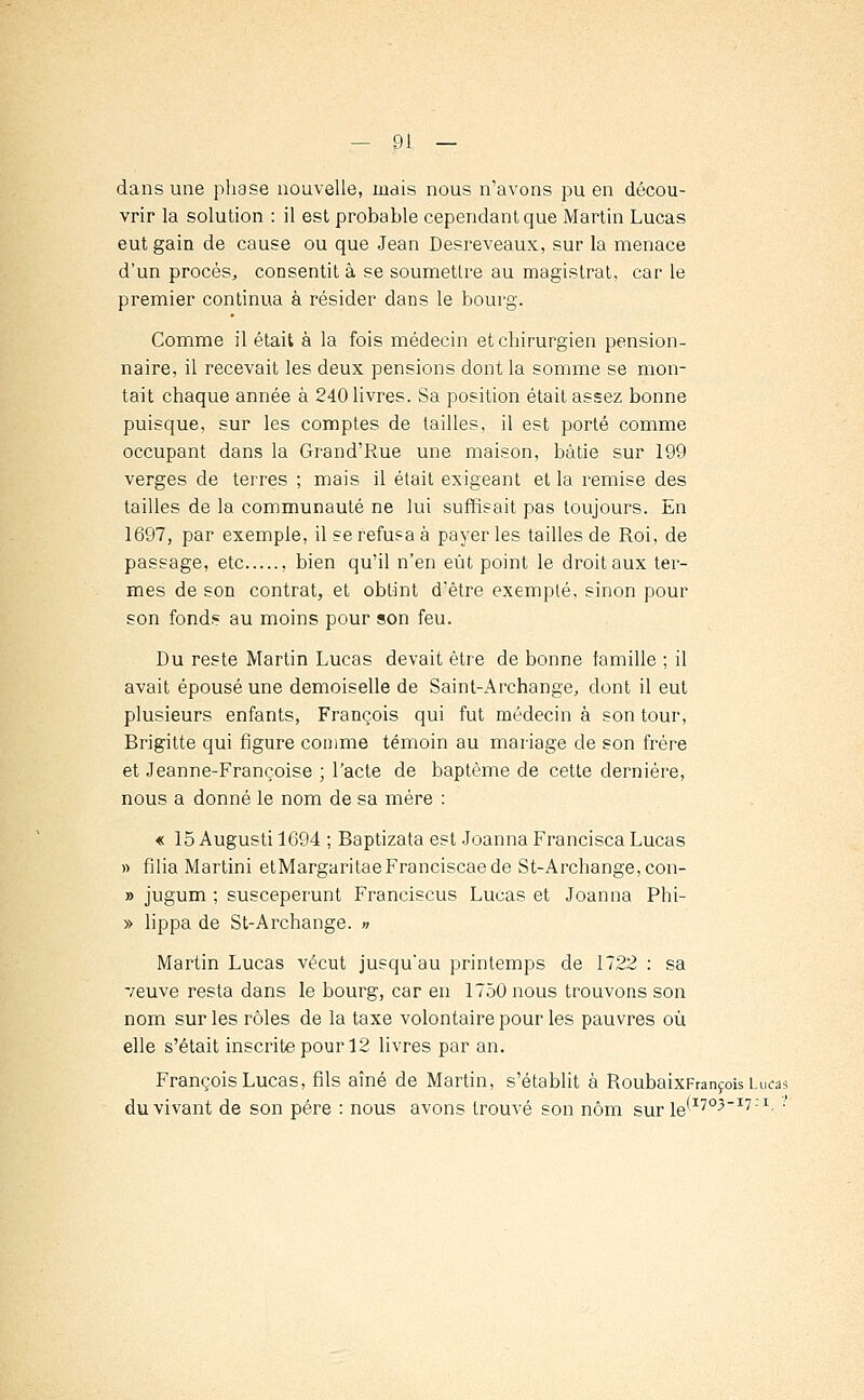 dans une phase nouvelle, mais nous n'avons pu en décou- vrir la solution : il est probable cependant que Martin Lucas eut gain de cause ou que Jean Desreveaux, sur la menace d'un procès, consentit à se soumettre au magistrat, car le premier continua à résider dans le bourg. Comme il était à la fois médecin et chirurgien pension- naire, il recevait les deux pensions dont la somme se mon- tait chaque année à 240 livres. Sa position était assez bonne puisque, sur les comptes de tailles, il est porté comme occupant dans la Grand'Rue une maison, bâtie sur 199 verges de terres ; mais il était exigeant et la remise des tailles de la communauté ne lui suffisait pas toujours. En 1697, par exemple, il se refusa à payer les tailles de Roi, de passage, etc , bien qu'il n'en eût point le droit aux ter- mes de son contrat, et obtint d'être exempté, sinon pour son fonds au moins pour son feu. Du reste Martin Lucas devait être de bonne famille ; il avait épousé une demoiselle de Saint-Archange, dont il eut plusieurs enfants, François qui fut médecin à son tour, Brigitte qui figure comme témoin au mariage de son frère et Jeanne-Françoise ; l'acte de baptême de cette dernière, nous a donné le nom de sa mère : « 15 Augusti 1694 ; Baptizata est Joanna Francisca Lucas » filia Martini etMargaritaeFranciscaede St-Archange,con- » jugum ; susceperunt Franciscus Lucas et Joanna Phi- » lippa de St-Archange. » Martin Lucas vécut jusqu'au printemps de 1722 : sa veuve resta dans le bourg, car en 1750 nous trouvons son nom sur les rôles de la taxe volontaire pour les pauvres où elle s'était inscrite pour 12 livres par an. François Lucas, fils aîné de Martin, s'établit à RoubaixFrançois Lu«s du vivant de son père : nous avons trouvé son nom sur 1e-1705171' '