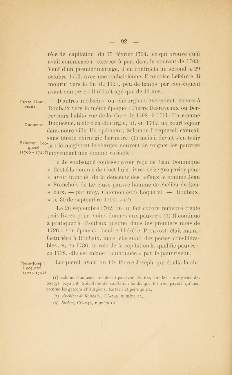 rôle de capitation du 15 février 1704. ce qui prouve qu'il avait commencé à exercer ô part dans le courant de 170:.!. Veuf d'un premier mariage, il en contracta un second le 20 octobre 1710. avec une roubaisienne. Françoise Lefebvre. Ii mourut vers la fin de 1721, peu de temps par conséquent axant son père : il n'était âgé que de -10 ans. Pierre Desre- D'autres médecins ou chirurgiens exerçaient encore à veaux. Roubuix vers la même époque : Pierre Desreveaux ou Der- reveaux habita rue de la (aire de 1708 à 1711. In nommé Duquesne Duquesne, maître en chirurgie, fit. en 1712, un courl séjour dans notre ville. Un opérateur. Salomon Locquerel, exerçait sans titre la chirurgie herniaire. (1) niais il devait s'en tenir a °que'rei °°'à : le magistrat le chargea souvent de soigner les pauvres (1700- i726?)(noyenriant une somme variable : « Je soubsigné confesse avoir reçu de Jean Dominique » Castella somme de vinct-huict livres seize gro parisy pour » avoir tranché de la deucente des boïaux le nommé Jean  Franchois de Lescluse pauvre homme de chelieu de Rou-  baix. — par moy, Calomon (sic) Loquerel. — Roubaix, » le 30 de septembre 1700. a (2) Le 20 septembre 1702, on lui fait encore remettre trente trois livres pour soins donnés aux pauvres. (3) Il continua à pratiquer à Roubaix jusque dan- les premiers mois de 1726: son épouse, Louise-Thérèse Prouvost, était manu- facturière à Roubaix, mais elle subit des pertes considéra- bles, et, en 1736, le rôle de la capitation la qualifie pauvre : en 1738, elle est même « aumônnée 0 par le pauvriseur. Pierre-Joseph Locquerel avait un lils Pierre-Joseph qui étudia la chi- l.ocquetel (1723-1751J (1) Salomon Loquerel ne devail pas avoir de tilre, car les chirurgiens des bourgs payaient trois livres de capitation tandis que lui n'en payait qu'une, comme les garçons chirurgiens, barbiers et perruquiers. (2) Archives lit- Roubaix, CC-24^, numéro 12,