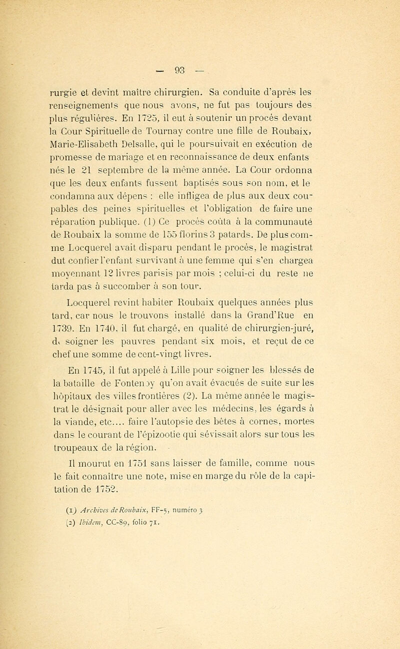 rurgie et devint maître chirurgien. Sa conduite d'après les renseignement que nous avons, ne fut pas toujours des plus régulières. En 1725, il eut à soutenir un procès devant la Cour Spirituelle de Tournay contre une fille de Roubaix, Marie-Elisabeth Delsalle, qui le poursuivait en exécution de promesse de mariage et en reconnaissance de deux enfants nés le 21 septembre de la même année. La Cour ordonna que les deux enfants fussent baptisés sous son nom, et le condamna aux dépens : elle infligea de plus aux deux cou- pables des peines spirituelles et l'obligation de faire une réparation publique. (1) Ce procès coûta à la communauté de Roubaix la somme de 155 florins 3 patards. De plus com- me Locquerel avait disparu pendant le procès, le magistrat dut confier l'enfant survivant à une femme qui s'en chargea moyennant 12 livres parisis par mois ; celui-ci du reste ne tarda pas 6 succomber à son tour. Locquerel revint habiter Roubaix quelques années plus tard, car nous le trouvons installé dans la Grand'Rue en 1-739. En 1740. il fut chargé, en qualité de chirurgien-juré, di soigner les pauvres pendant six mois, et reçut de ce chef une somme de cent-vingt livres. En 1745, il fut appelé à Lille pour soigner les blessés de la bataille de Fontenoy qu'on avait évacués de suite sur les hôpitaux des villes frontières (2). La même année le magis- trat le désignait pour aller avec les médecins, les égards à la viande, etc.... faire l'autopsie des bêtes à cornes, mortes dans le courant de l'épizootie qui sévissait alors sur tous les troupeaux de la région. Il mourut en 1751 sans laisser de famille, comme nous le fait connaître une note, mise en marge du rôle de la capi- talion de 1752. (1) Archives de Roubaix, FF-5, numéro 3