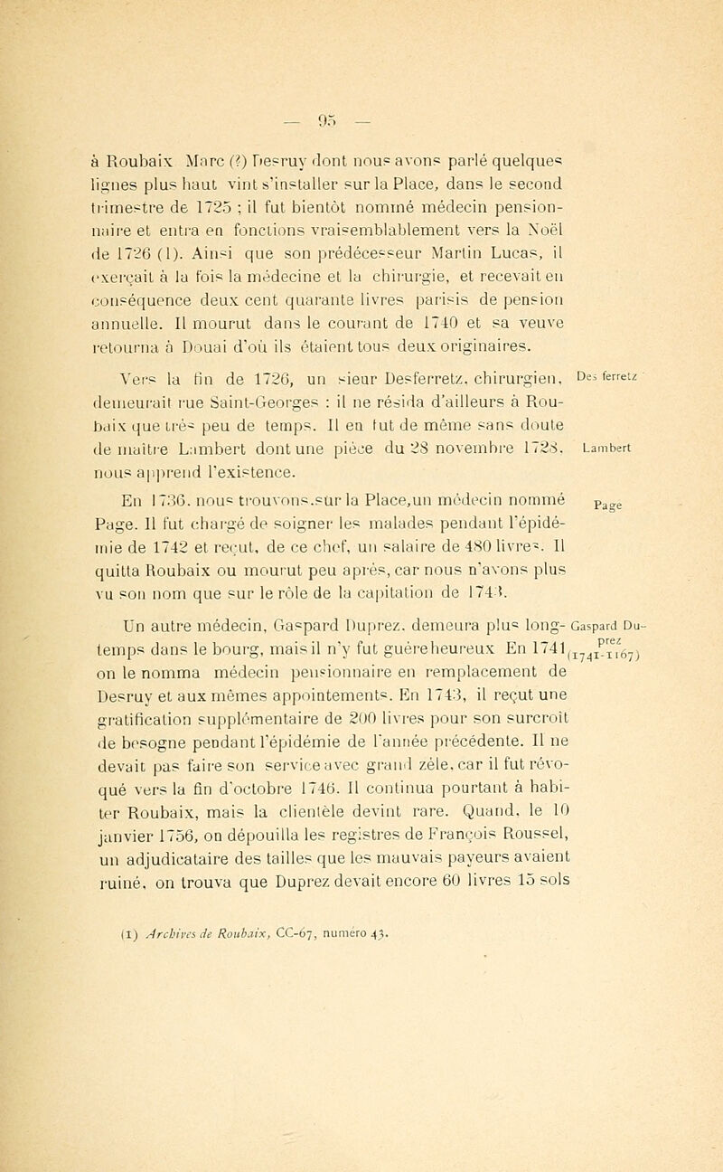 à Roubaix Marc (?) Desruy dont nous avons parlé quelques lignes plus haut vint s'installer sur la Place, dans le second trimestre de 1725 ; il fut bientôt nommé médecin pension- naire et entra en fonctions vraisemblablement vers la Noël de 1726 (1). Ainsi que son prédécesseur Martin Lucas, il exerçait à la fois la médecine et la chirurgie, et recevait en conséquence deux cent quarante livres parisis de pension annuelle. Il mourut dans le courant de 1740 et sa veuve retourna à Douai d'où ils étaient tous deux originaires. Vers la fin de 172G, un sieur Desferretz. chirurgien, Desferretz- demeurait rue Saint-Georges : il ne résida d'ailleurs à Rou- baix que irè~ peu de temps. Il en tut de même sans doute de maître Lambert dont une pièce du 28 novembre 1728. Lambert nous apprend l'existence. En 1736. nous trouvons.sur la Place.un médecin nommé Page Page. Il fut chargé de soigner les malades pendant l'épidé- mie de 1742 et reçut, de ce chef, un salaire de 480 livre-. Il quitta Roubaix ou mourut peu après, car nous n'avons plus vu son nom que sur le rôle de la capitation de 174:!. Un autre médecin, Gaspard Duprez. demeura p!u« long- Gaspard Du- temps dans le bourg, mais il n'y fut guèreheureux En 1741(I74IprIel':67) on le nomma médecin pensionnaire en remplacement de Desruy et aux mêmes appointements. lin 1743, il reçut une gratification supplémentaire de 200 livres pour son surcroit de besogne pendant l'épidémie de l'année précédente. Il ne devait pas faire son service avec grand zèle, car il fut révo- qué vers la fin d'octobre 1746. Il continua pourtant à habi- ter Roubaix, mais la clientèle devint rare. Quand, le 10 janvier 1756, on dépouilla les registres de François Roussel, un adjudicataire des tailles que les mauvais payeurs avaient ruiné, on trouva que Duprez devait encore 60 livres 15 sols (I) Arcbives.de Roubaix, CC-67, numéro 4).