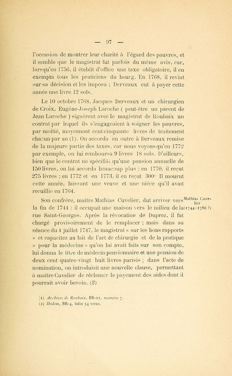 l'occasion de montrer leur charité à l'égard des pauvres, et il semble que le magistrat fut parfois du même avis, car, lorsqu'en 1756, il établit d'office une taxe obligatoire, il en exempta tous les praticiens du bourg. En 17G8, il revint sur sa décision et les imposa ; Derveaux eut à payer cette année une livre 12 sols, Le 10 octobre 1768, Jacques Derveaux et un chirurgien de Croix, Eugène-Joseph Laroche ( peut-être un parent de Jean Laroche ) signèrent avec le magistrat de Roubaix un contrat par lequel ils s'engageaient à soigner les pauvres, par moitié, moyennant cent-cinquante livres de traitement chacun par an (1). On accorda en outre à Derveaux remise de la majeure partie des taxes, car nous voyons qu'en 1772 par exemple, on lui remboursa 9 livres 18 sols. D'ailleurs, bien que le contrat ne spécifiai, qu'une pension annuelle de 150 livres, on lui accorda beaucoup plus ; en 1770, il reçut 275 livres ; en 1772 et en 1773, il en reçut 300- Il mourut cette année, laissant une veuve et une nièce qu'il avait recuillie en 1764. Son confrère, maître Mathias Cuvelier, dut arriver versMath,,as Cuve lier la fin de 1744 : il occupait une maison vers le milieu dela(i744-I78$?) rue Saint-Georges. Après la révocation de Duprez, il fut chargé provisoirement de le remplacer ; mais dans sa séance du 4 juillet 1747, le magistrat « sur les bons rapports » et capacitez au fait de l'art de chirurgie et de la pratique » pour la médecine » qu'on lui avait faits sur son compte, lui donna le titre de médecin pensionnaire et une pension de deux cent quatre-vingt huit livres parisis ; dans l'acte de nomination, on introduisit une nouvelle clause, permettant à maître Cuvelier de réclamer le payement des aides dont il pourrait avoir besoin. (2) (i) Archives de Roubaix, BB-n, numéro 7. (2) Ibidem, BB-4, folio 34 verso.