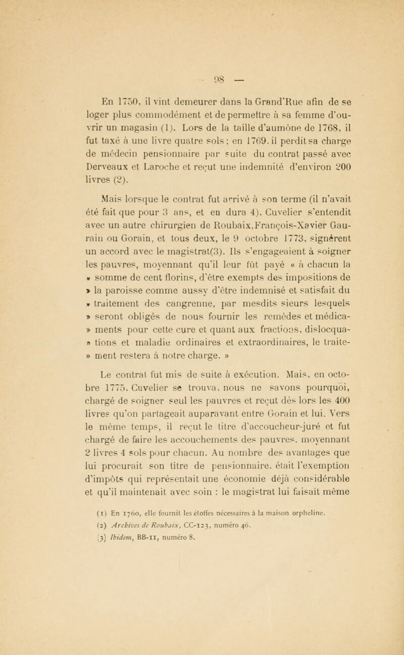 En ÎTÔO. il vint demeurer dans la Grand'Rue afin de se loger plu? commodément et de permettre à sa femme d'ou- vrir un magasin (1). Lors de la taille d'aumône de 17GS. il fut taxé à une livre quatre sols; en 1769. il perdit sa charge de médecin pensionnaire par = uite du contrat passé avec Derveaux et Laroche et reçut une indemnité d'environ 200 livres (2). Mais lorsque le ci mirât fut arrivé à son terme (il n'avait été fait que pour 3 ans, et en dura 4). Cuvelier s'entendit avec un autre chirurgien de Roubaix,François-Xavier Gau- rain ou Gorain. et tous deux, le 9 octobre 1773, signèrent un accord avec le magistrat(3). Ils s'engageaient à soigner les pauvres, moyennant qu'il leur fût payé « à chacun la » somme de cent florins, d'être exempts des impositions de » la paroisse comme aussy d'être indemnisé et satisfait du » traitement des cangrenne, par mesdits sieurs lesquels » seront obligés de nous fournir les remèdes et médica- » ments pour cette cure et quant aux fractions, dislocqua- » tions et maladie ordinaires et extraordinaires, le liaite- » ment restera à notre charge. » Le contrat fut mis de suite à exécution. Mais, en octo- bre 1775. Cuvelier se trouva, nous ne savons pourquoi, chargé de soigner seul les pauvres et reçut dés lors les 400 livres qu'on partageait auparavant entre Gorain et lui. Vers lo même temps, il reçut le titre d'accoucheur-juré et fut chargé de faire les accouchements des pauvres, moyennanl 2 livres 4 sols pour chacun. Au nombre des avantages que lui procurait son litre de pensionnaire, était l'exemption d'impôts qui représentait une économie déjà considérable et qu'il maintenait avec soin : le magistrat lui faisait même (il En 17110, elle fournit les étoffes nécessaires à la maison orpheline. (2) Archives de Roubaix, CC-123, numéro 46. 3) Ibidem, BB-11, numéro 8.