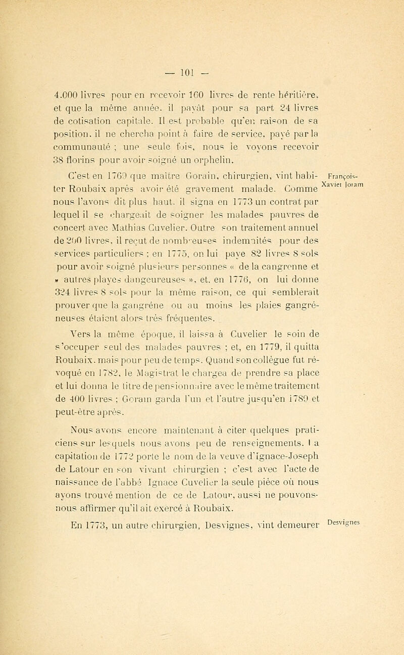 4.000 livre? pour en recevoir 100 livres de rente héritière, et que la même année, il payât pour sa part 24 livres de cotisation capitale. Il est probable qu'en raison de sa position, il ne chercha point à faire de service, payé parla communauté ; une seule fjis, nous ie voyons recevoir 38 florins pour avoir soigné un orphelin. C'est en 1760 que maître Gorain, chirurgien, vint habi- François- ter Roubaix après avoir été gravement malade. Comme av,ei m nous l'avons dit plus haut, il signa en 1773 un contrat par lequel il se chargeait de soigner les malades pauvres de concert avec Mathias Cuvelier. Outre son traitement annuel de 200 livres, il reçut de nombreuses indemnités pour des services particuliers ; en 1775, on lui paye 82 livres 8 sols pour avoir soigné plusieurs personnes « de la cangrenne et » autres playes dangeureuses ». et. en 1776, on lui donne 324 livres 8 sols pour la même raison, ce qui semblerait prouver que la gangrène ou au moins les plaies gangre- neuses étaient alors très fréquentes. Vers la même époque, il laissa à Cuvelier le soin de s'occuper seul des malades pauvres ; et, en 1779, il quitta Roubaix. mais pour peu de temps. Quand son collègue fut ré- voqué en 1782, le Magistral le chargea de prendre sa place et lui donna le titre de pensionnaire avec le même traitement de 400 livres ; Gorain garda l'un et l'autre jusqu'en i789 et peut-être après. Nous avons encore maintenant à citer quelques prati- ciens sur lesquels nous avons peu de renseignements. I a cap.itation de 1772 porte le nom de la veuve d'Ignace-Joseph de Latour en son vivant chirurgien ; c'est avec l'acte de naissance de l'abbé Ignace Cuvelier la seule pièce où nous ayons trouvé mention de ce de Latoin-, aussi ne pouvons- nous affirmer qu'il ait exercé à Roubaix. En 1773, un autre chirurgien, Desvignes, vint demeurer Desv|gnes