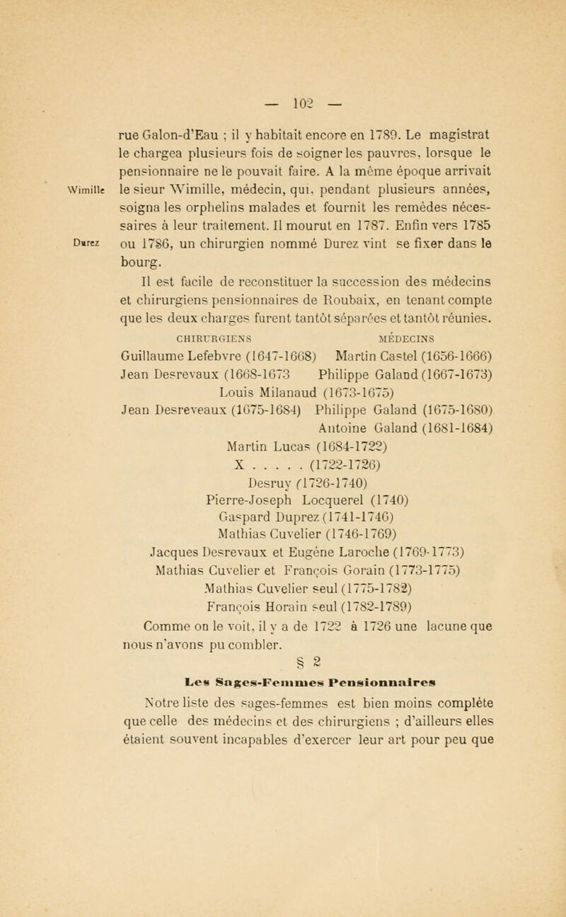 rue Galon-d'Eau : il y habitait encore en 1789. Le magistrat le chargea plusieurs fois de soigner les pauvres, lorsque le pensionnaire ne le pouvait faire. A la même époque arrivait le sieur Wimille, médecin, qui. pendant plusieurs années, soigna les orphelins malades et fournit les remèdes néces- saires à leur traitement. Il mourut en 1787. Enfin vers 1785 ou 17SG, un chirurgien nommé Durez vint se fixer dans le bourg. Il est facile de reconstituer la succession des médecins et chirurgiens pensionnaires de Roubaix, en tenant compte que les deux charges furent tantôt séparées et tantôt réunies. CHIRURGIENS MEDECINS Guillaume Lefebvre (1647-1608) Martin Castel (1656-1666) Jean Desrevaux (1668-1673 Philippe GalaDd (1667-1673) Louis Milanaud (1673-1075) Jean Desreveaux (1075-1684) Philippe Galand (1675-1680) Antoine Galand (1681-1684) Martin Lucas (1084-1722) X (1722-1726) Desruy (1720-1740) Pierre-Joseph Locquerel (1740) Gaspard Duprez (1741-1740) Malhias Cuvelier (1746-1769) Jacques Desrevaux et Eugène Laroche (1769-1773) Mathias Cuvelier et François Gorain (1773-1775) Mathias Cuvelier seul (1775-1782) François Horain seul (1782-1789) Comme on le voit, il y a de 1722 à 1720 une lacune que nous n'avons pu combler. § 2 Lest Snges-Femnies Pensionnaires Notre liste des sages-femmes est bien moins complète que celle des médecins et des chirurgiens ; d'ailleurs elles étaient souvent incapables d'exercer leur art pour peu que