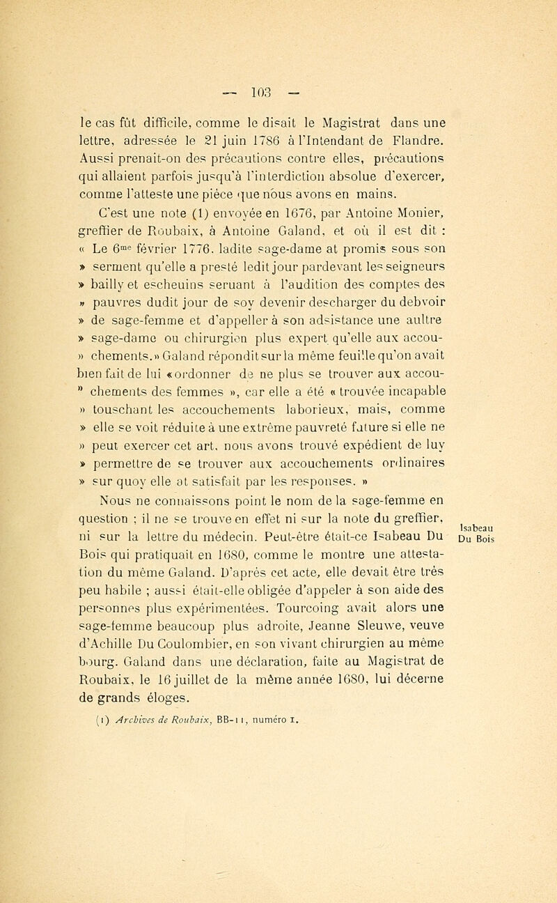 le cas fût difficile, comme le dirait le Magistrat dans une lettre, adressée le 21 juin 1786 à l'Intendant de Flandre. Aussi prenait-on des précautions contre elles, précautions qui allaient parfois jusqu'à l'interdiction absolue d'exercer, comme l'atteste une pièce que nous avons en mains. C'est une note (1) envoyée en 1676, par Antoine Monier, greffier de Roubaix, à Antoine Galand, et où il est dit : « Le 6me février 1776. ladite sage-dame at promis sous son » serment qu'elle a preste ledit jour pardevant les seigneurs » bailly et escheuins seruant à l'audition des comptes des » pauvres dudit jour de soy devenir descharger du debvoir » de sage-femme et d'appellerà son adsistance une aultre » sage-dame ou chirurgien plus expert qu'elle aux accou- » chements.» Galand répondit sur la même feuille qu'on avait bien fait de lui «ordonner de ne plus se trouver aux accou- * chements des femmes », car elle a été « trouvée incapable » touschant les accouchements laborieux, mais, comme » elle se voit réduite à une extrême pauvreté future si elle ne » peut exercer cet art, nous avons trouvé expédient de luy » permettre de se trouver aux accouchements ordinaires » sur quoy elle at satisfait par les responses. » Nous ne connaissons point le nom delà sage-femme en question ; il ne se trouve en effet ni sur la note du greffier, ni sur la lettre du médecin. Peut-être était-ce Isabeau Du Du Bois Bois qui pratiquait en 1680, comme le montre une attesta- tion du même Galand. D'après cet acte, elle devait être très peu habile ; aussi était-elle obligée d'appeler à son aide des personnes plus expérimentées. Tourcoing avait alors une sage-femme beaucoup plus adroite, Jeanne Sleuwe, veuve d'Achille Du Coulombier, en son vivant chirurgien au même bourg. Galand dans une déclaration, faite au Magistrat de Roubaix, le 16 juillet de la même année 1680, lui décerne de grands éloges.