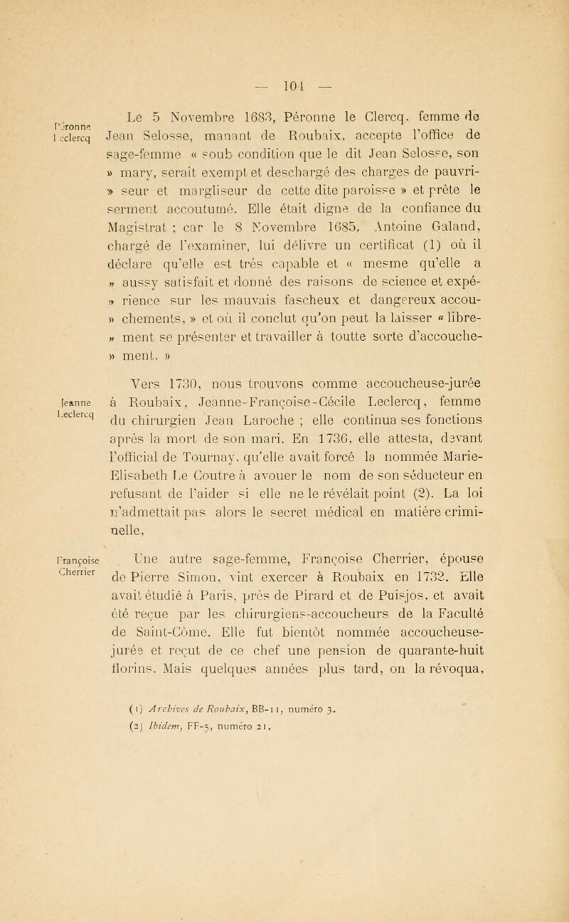 — 101 — Le 5 Novembre 1683, Péronne le Clercq. femme de l'.Tonne i i ■ i> ce j icdercq Jean Selosse, manant de Roubaix, accepte lomee de sage-femme « soub condition que le dit Jean Selosse, son » mai'v, serait exempt et deschargé des charges de pauvri- » seur et margliseur de cette dite paroisse » et prête le serment accoutumé. Elle était digne de la confiance du Magistrat ; car le S Novembre 16S5, Antoine Galand, chargé de l'examiner, lui délivre un certificat (1) où il déclare qu'elle est très capable et « mesme qu'elle a » aussy satisfait et donné des raisons de science et expé- » rience sur les mauvais fascheux et dangereux accou- » chements, » et où il conclut qu'on peut la laisser «libre- » ment se présenter et travailler à toutte sorte d'accouche- » ment. » Vers 1730, nous trouvons comme accoucheuse-jurée leanne à Roubaix, Jeanne-Françoise-Cécile Leclercq, femme 'CLerLq du chirurgien Jean Laroche; elle continua ses fonctions après la mort de son mari. En 1736, elle attesta, davant L'official de Tournay, qu'elle avait forcé la nommée Marie- Elisabeth Le Coutre à avouer le nom de son séducteur en refusant de l'aider si elle ne le révélait point (2). La loi n'admettait pas alors le secret médical en matière crimi- nelle. Françoise Une autre sage-femme, Françoise Cherrier, épouse Chemer fj0 pje]Te si mon. vint exercer à Roubaix en 1732. Elle avait étudié à Paris, près de Pirard et de Puisjos, et avait été reçue par les chirurgiens-accoucheurs de la Faculté de Saint-Côme. Elle fut bientôt nommée accoucheuse- juré? et reçut de ce chef une pension de quarante-huit florins. Mais quelques années plus tard, on la révoqua, (i) Archives de Roubaix, BB-i i, numéro 3.