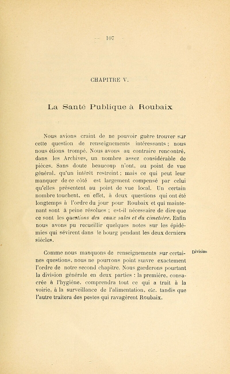 CHAPITRE V. La Santé Publique à Roubaix Nous avions craint de ne pouvoir guère trouver sur cette question de renseignements intéressants ; nous nous étions trompé. Nous avons au contraire rencontré, dans les Archives, un nombre assez considérable de pièces. Sans doute beaucoup n'ont, au point de vue général, qu'un intérêt restreint ; mais ce qui peut leur manquer de ce côté est largement compensé par celui qu'elles présentent au point de vue local. Un certain nombre touchent, en effet, à deux questions qui ont été longtemps à Tordre du jour pour Roubaix et qui mainte- nant sont à peine résolues ; est-il nécessaire de dire que ce sont les questions des eaux sales et du cimetière. Enfin nous avons pu recueillir quelques notes sur les épidé- mies qui sévirent dans le bourg pendant les deux derniers siècles. Gomme nous manquons de renseignements sur certai- Division nés questions, nous ne pourrons point suivre exactement l'ordre de notre second chapitre. Nous garderons pourtant la division générale en deux parties : la première, consa- crée à l'hygiène, comprendra tout ce qui a trait à la voirie, à la surveillance de l'alimentation, etc. tandis que l'autre traitera des pestes qui ravagèrent Roubaix.