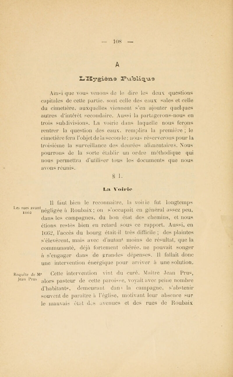 — lus L'Hygiène I?u.bliqu,e Aiii^i que vous venons de le dire les deux questions capitales de cette partie, sont celle des e;iux sales et celle du cimetière, auxquelles viennent sen ajouter quelques autres d'intérêt secondaire. Aussi la partagerons-nous en trois subdivisions. La voirie dans laquelle nous ferons rentrer la question des eaux, remplira la première ; le cimetière fera l'objet de la seconde; anus réserverons pour la troisième la surveillance des denrées alimentaires. Nous pourrons de la sorte établir un ordre méthodique qui nous permettra d'utiliser tous les documents que nous avons réunis. § 1. L:i Voirie 11 faut bien le reconnaître, la vo'uie fut longtemps ^2avantnégligée à Roubaix; on s'occupait en général assez peu, dans les campagnes, du bon état des chemins, et nous étions restés bien en retard sous ce rapport. Aussi, en 1062, l'accès du bourg était-il très difficile ; des plaintes s'élevèrent, mais avec d'autant moins de résultat, que la communauté, déjà fortement obérée, ne pouvait songer à s'engager dans de grandes dépenses. 11 fallait donc une intervention énergique pour arriver à une solution. Requête de M< Cette intervention vint du curé. Maine Jean Prus, Jean i>rus ;1]ors paPieur de cette paroisje, voyaitavec peine nombre d'habitants, demeurant dan; la campagne, s'abstenir souvent de paraître à l'église, motivant leur absence sur le mauvais élut dos avenues et des rues de Roubaix