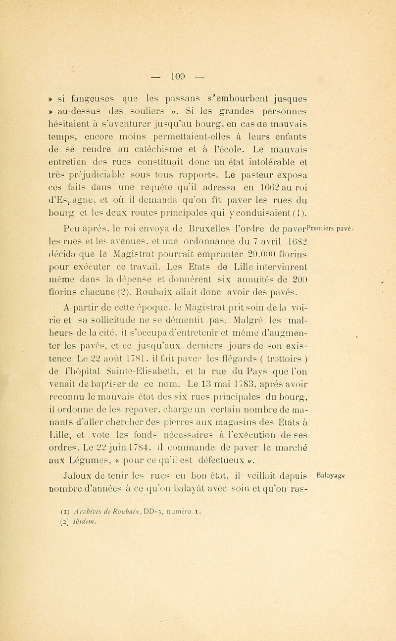 » si fangeuses que les passans s'embourbent jusques » au-dessus des souliers ». Si les grandes personnes hésitaient à s'aventurer jusqu'au bourg, en cas de mauvais temps, encore moins permettaient-elles à leurs enfants de se rendre au catéchisme et à l'école. Le mauvais entretien des rues constituait donc un état intolérable et très préjudiciable sous tous rapports. Le pasteur exposa ces faits dans une requête qu'il adressa en 1662 au roi d'Espagne, et où il demanda qu'on fît paver les rues du bourg et les deux routes principales qui y conduisaient (1). Peu après, le roi envoya de Bruxelles l'ordre de paverpremiers pavé, les rues et les avenues, et une ordonnance du 7 avril 1682 décida que le Magistrat pourrait emprunter 20.000 florins pour exécuter ce travail. Les Etats de Lille intervinrent même dans la dépense et donnèrent six annuités de 200 florins chacune (2). Roubaix allait donc avoir des pavés. A partir de cette époque, le Magistrat prit soin delà voi- rie et sa sollicitude ne se démentit pas. Malgré les mal- heurs de la cité, il s'occupa d'entretenir et même d'augmen- ter les pavés, et ce jusqu'aux derniers jours de son exis- tence. Le 22 août 1781, il fait paver les flégards ( trottoirs ) de l'hôpital Sainte-Elisabeth, et la rue du Pays que l'on venait de bap'.iser de ce nom. Le 13 mai 1783, après avoir reconnu le mauvais état des six rues principales du bourg, il ordonne de les repaver, charge un certain nombre de ma- nants d'aller chercher des pierres aux magasins des Etats à Lille, et vote les fonds nécessaires à l'exécution de ses ordres. Le 22 juin 1784, il commande dépaver le marché aux Légumes, « pour ce qu'il est défectueux». Jaloux de tenir les rues en bon état, il veillait depuis Balayage nombre d'années à ce qu'on balayât avec soin et qu'on ras- (I) Archives de Roubaix, DD-5, numéro I. (2J Ibidem.