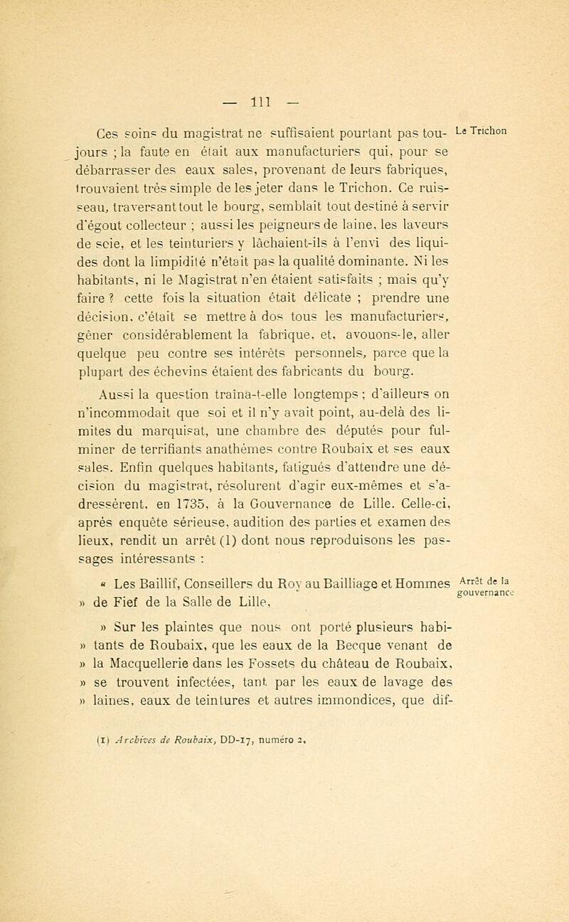 Ces soin? du magistrat ne suffisaient pourtant pas tou- Le Tnchon jours ; la faute en était aux manufacturiers qui, pour se débarrasser des eaux sales, provenant de leurs fabriques, trouvaient très simple de les jeter dans le Trichon. Ce ruis- seau, traversant tout le bourg, semblait tout destiné à servir d'égout collecteur ; aussi les peigneurs de laine, les laveurs de scie, et les teinturiers y lâchaient-ils à l'envi des liqui- des dont la limpidité n'était pas la qualité dominante. Ni les habitants, ni le Magistrat n'en étaient satisfaits ; mais qu'y faire ? cette fois la situation était délicate ; prendre une décision, c'était se mettre à dos tous les manufacturiers, gêner considérablement la fabrique, et. avouons-le, aller quelque peu contre ses intérêts personnels, parce que la plupart des échevins étaient des fabricants du bourg. Aussi la question traîna-t-elle longtemps ; dailleurs on n'incommodait que soi et il n'y avait point, au-delà des li- mites du marquisat, une chambre des députés pour ful- miner de terrifiants anathèmes contre Roubaix et ses eaux sales. Enfin quelques habitants, fatigués d'attendre une dé- cision du magistrat, résolurent d'agir eux-mêmes et s'a- dressèrent, en 1735, à la Gouvernance de Lille. Celle-ci, après enquête sérieuse, audition des parties et examen des lieux, rendit un arrêt (1) dont nous reproduisons les pas- sages intéressants : « Les Baillif, Conseillers du Rov au Bailliage et Hommes Arrêt de la gouvernance » de Fief de la Salle de Lille, » Sur les plaintes que nous ont porté plusieurs habi- » tants de Roubaix, que les eaux de la Becque venant de » la Macquellerie dans les Fossets du château de Roubaix, » se trouvent infectées, tant par les eaux de lavage des » laines, eaux de teintures et autres immondices, que dif-