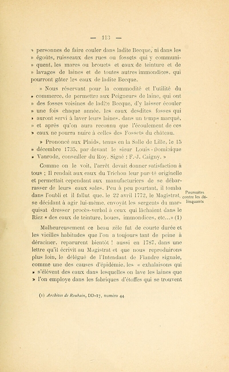 •o personnes de faire couler dans ladite Becque, ni dans les » égoûts, ruisseaux des rues ou fossets qui y communi- » quent, les mares ou brouets et eaux de teinture et de » lavages de laines et de toutes autres immondices, qui pourront gâter les eaux de ladite Becque. » Nous réservant pour la commodité et l'utilité du » commerce, de permettre aux Peigneurs de laine, qui ont » des fosses voisines de ladi'.e Becque, d'y laisser écouler » une fois chaque année, les eaux desdites fosses qui » auront servi à laver leurs laines, dans un temps marqué, » et après qu'on aura reconnu que l'écoulement de ces » eaux ne pourra nuire à celles des Fossets du château. » Prononcé aux Plaids, tenus en la Salle de Lille, le 15 » décembre 1735, par devant le sieur Louis-Dominique » Vanrode, conseiller du Roy. Signé : F.-J. Gaigny. » Comme on le voit, l'arrêt devait donner satisfaction à tous ; Il rendait aux eaux du Trichon leur pureté originelle et permettait cependant aux manufacturiers de se débar- rasser de leurs eaux sales. Peu à peu pourtant, il tomba dans l'oubli et il fallut que. le 22 avril 1772, le Magistrat, contre |es ^_ se décidant à agir lui-même, envoyât les sergents du mar- l'nquants quisat dresser procès-verbal à ceux qui lâchaient dans le Riez « des eaux de teinture, boues, immondices, etc..» (1) Malheureusement ce beau zèle fut de courte durée et les vieilles habitudes que l'on a toujours tant de peine à déraciner, reparurent bientôt ! aussi en 1787, dans une lettre qu'il écrivit au Magistrat et que nous reproduirons plus loin, le délégué de l'Intendant de Flandre signale, comme une des causes d'épidémie, les « exhalaisons qui » s'élèvent des eaux dans lesquelles on lave les laines que » l'on employé dans les fabriques d'étoffes qui se trouvent