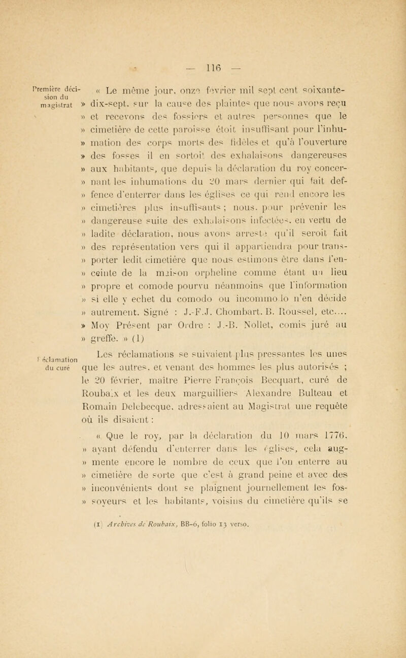 Première déd- „ lc même jour, onze fovpier mil sept cent soixante- sion du . ' i i • magistrat » dix-sept, sur In cau°e des plainte* que nous avons reçu » et recevons des fessiers et autres personnes que le » cimetière de cette paroisse étoit insuffisant pour l'inhu- » mation des corps morts des fidèles el qu'à l'ouverture » des fosses il en soptoi! des exhalaisons dangereuses » aux habitants, que depuis la déclaration du poy concep- » liant les inhumations du ~o maps dernier qui fait def- » fence d'enterrer dans les églises ce qui pend encope les i' cimetières plus insuffisants; nous, pour ppévenir les » dangereuse suite des exhalaisons infectées, en vertu de » ladite déclaration, nous avons apreste qu'il sepoit t'ait » des représentation vers qui il appartiendra pour trans- » porter ledit cimetière que nous estimons être dans i'en- » ceinte de la niii.-on orpheline comme étant un lieu » propre et cornode pourvu néanmoins que l'information i) si elle y eehet du comodo ou incommo lo n'en décide » autrement. Signé : J.-F.J. Chombart. B. Roussel, etc.... » Moy Présent par Ordre : J.-B. Nollet, ('omis juré au » greffe. » ( 1) , , . Les réclamations se suivaient i lus pressantes les unes . <vl.im.ition ' • du curé que les autre-, er. venant des hommes les plus autorisés ; le 20 février, maître Pierre François Becquart, curé de Roubalx et les deux marguillieps Alexandre P.ulteau et Romain Delebeeque. adressaient au Magistral une requête où ils disaient : « Que le roy, par la déclaration du 10 mars ITTii. » ayant défendu d'enterrer dans les églises, cela aug- >» mente encore le nombre de ceux que l'on enterre au » cimetière de sorte que c'est à grand peine el avec des » inconvénients dont se plaignent journellement les fos- » poyeurs et les habitants, voisins du cimetière qu'ils se