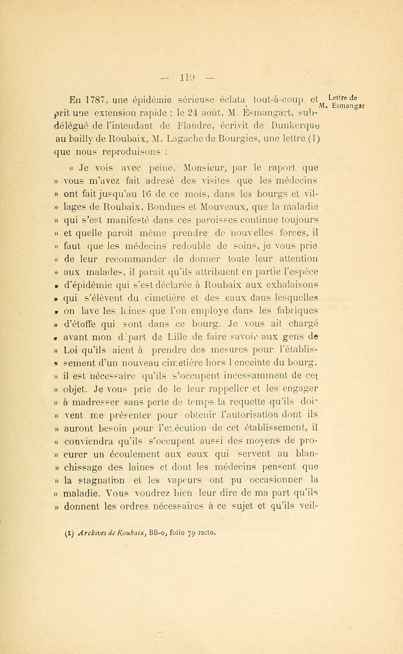 - 110 — En 1787, une épidémie sérieuse éclata tout-à-coup et L«ttre de 1 M. Esmangar prit une extension rapide ; le 24 août, M. Esmangai't, sub- délégué de rinlendant de Flandre, écrivit de Dunkerque au bailly de Roubaix, M. Lagache de Bourgies, une lettre (1) que nous reproduisons : « Je vois avec peine, Monsieur, par le raport que » vous m'avez fait adresé des visites que les médecins » ont fait jusqu'au 16 de ce mois, dans les bourgs et vil- » lages de Roubaix, Bondues et Mouveaux, que la maladie » qui s'est manifesté dans ces paroisses continue toujours » et quelle paroit même prendre de nouvelles forces, il » faut que les médecins redouble de soins, je vous prie » de leur recommander de donner toute leur attention » aux malades, il parait qu'ils attribuent en partie l'espèce » d'épidémie qui s'est déclarée à Roubaix aux exhalaisons » qui s'élèvent du cimetière et des eaux dans lesquelles » on lave les ltines que l'on employé dans les fabriques » d'étoffe qui sont dans ce bourg. Je vous ait chargé » avant mon dJpart de Lille de faire savoir aux gens de » Loi qu'ils aient à prendre des mesures pour l'établis- » sèment d'un nouveau cimetière hors 1 enceinte du bourg, » il est nécessaire qu'ils s'occupent incessamment de cet » objet. Je vous prie de le leur rappeller et les engager » à madresser sans perte de temps la requette qu'ils do'r » vent me présenter pour obtenir l'autorisation dont ils » auront besoin pour l'exécution de cet établissement, il » conviendra qu'ils s'occupent aussi des moyens de pro- » curer un écoulement aux eaux qui servent au blan- » chissage des laines et dont les médecins pensent que » la stagnation et les vapeurs ont pu occasionner la » maladie. Vous voudrez bien leur dire de ma part qu'ils » donnent les ordres nécessaires à ce sujet et qu'ils veil-