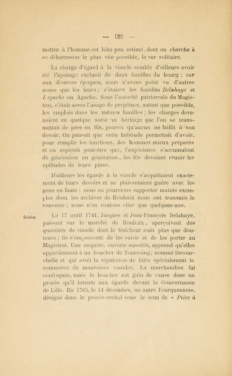 mettre à l'homme cet hôte peu estime'', dont on cherche à se débarrasser le plus vite possible, le ver solitaire. La charge d'égard à la viande semble d'ailleurs avoir été l'apanage exclusif de deux familles du bourg ; car aux diverses époques, nous n'avons point vu d'autres noms que les leurs; c'étaient les familles Delahaye et Lagache ou Agache. Sous l'autorité patriarcale du Magis- trat, c'était assez l'usage de perpétuer, autant que possible, les emplois dans les mêmes familles; les charges deve- naient en quelque sorte un héritage que l'on se trans- mettait de père en iils, pourvu qu'aucun ne laillit à son devoir. On pensait que cette habitude permettait d'avoir, pour remplir les tondions, des hommes mieux préparés et on espérait peut-être que, l'expérience s'accumulant de génération en génération . les fils devaient réunir les aptitudes de leurs pères. D'ailleurs les égards à la viande s'acquittaient exacte- ment de leurs devoirs et ne plaisantaient guère avec les gens en faute : nous en pourrions rapporter maints exem- ples dont les archives de Roubaix nous ont transmis le souvenir ; nous n'en voulons citer que quelques-uns. Saisies Le 17 avril 1741. Jacques et Jean-François Delahaye. passant sur le marché de Roubaix, aperçoivent des quantités de viande dont la fraîcheur était plus que dou- teuse ; ils s'empressent de les saisir et de les porter au Magistrat. Une enquête, ouverte aussitôt, apprend qu'elles appartiennent à un boucher de Tourcoing, nommé Decour- chelle et qui avait la réputation île faire spécialement le commerce de mauvaises viandes. La marchandise fut confisquée, mais le boucher eut gain de cause dans un procès qu'il intenta aux égards devant la Gouvernance de Lille. En 1765,1e 14 décembre, un autre Tourquennois. désigné dans le procès-verbal sous le nom de * Pièce à