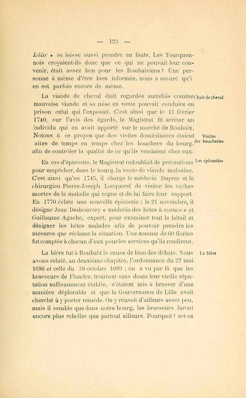 Lôlir » se laisse aussi prendre en faute. Les Tourquen- nois croyaient-ils donc que ce qui ne pouvait leur con- venir, était assez bon pour les Roubaisiens ? Une per- sonne à même d'être bien informée, nous a assuré qu'i en est parfois encore de même. La viande de cheval était regardée autrefois commechairdecheval mauvaise viande et sa mise en vente pouvait conduire en prison celui qui l'exposait. C'est ainsi que le 11 février 1740, sur l'avis des égards, le Magistrat fit arrêter un individu qui en avait apporté sur le marché de Roubaix. Notons à ce propos que des visites domiciliaires étaient visites aites de temps en temps chez les bouchers du bourg,des boiJcheries afin de contrôler la qualité de ce qu'ils vendaient chez eux. En cas d'épizootie, le Magistrat redoublait de précautions Les ePizootles pour empêcher, dans le bourg.la vente de viande malsaine. C'est ainsi qu'en 1745, il charge le médecin Duprez et le chirurgien Pierre-Joseph Locquerel de visiter les vaches mortes de la maladie qui règne et de lui faire leur rapport. En 1770 éclate une nouvelle épizootie ; le 21 novembre, il désigne Jean Desbouvery « médecin des bêtes à cornes » et Guillaume Agache, expert, pour examiner tout le bétail et désigner les bêtes malades afin de pouvoir prendre les mesures que réclame la situation. Une somme de 60 florins fut comptée à chacun d'eux pour les services qu'ils rendirent. La bière fut à Roubaix la cause de bien des débats. Nous La bière avons relaté, au deuxième chapitre, l'ordonnance du 27 mai 1GS6 et celle du 10 octobre 1689 ; on a vu par là que les brasseurs de Flandre, trouvant sans doute leur vieille répu- tation suffisamment établie, s'étaient mis à brasser d'une manière déplorable et que la Gouvernance de Lille avait cherché à y porter remède. On y réussit d'ailleurs assez peu, mais il semble que dans notre bourg, les brasseurs furent encore plus rebelles que partout ailleurs. Pourquoi ? est-ce