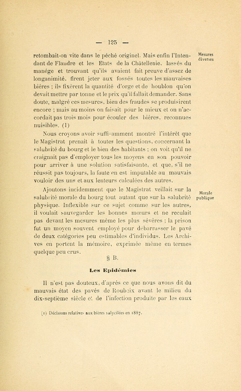 retombait-on vite dans le péché originel. Mais enfin l'Inten- dant de Flandre et les Etats de la Châtellenie, lassés du manège et trouvant qu'ils avaient fait preuve d'assez de longanimité, firent jeter aux fossés toutes les mauvaises bières ; ils fixèrent la quantité d'orge et de houblon qu'on devait mettre par tonne et le prix qu'il fallait demander. Sans doute, malgré ces mesures, bien des fraudes se produisirent encore ; mais au moins on faisait pour le mieux et on n'ac- cordait pas trois mois pour écouler des bières, reconnues nuisibles. (1) Nous croyons avoir suffi-amment montré l'intérêt que le Magistrat prenait à toutes les questions, concernant la salubrité du bourg et le bien des habitants ; on voit qu'il ne craignait pas d'employer tous les moyens en son pouvoir pour arriver à une solution satisfaisante, et que, s'il ne réussit pas toujours, la faute en est imputable au mauvais vouloir des uns et aux lenteurs calculées des autres. Ajoutons incidemment que le Magistrat veillait sur la salubrité morale du bourg tout autant que sur la salubrité physique. Inflexible sur ce sujet comme sur les autres, il voulait sauvegarder les bonnes mœurs et ne reculait pas devant les mesures même les plus sévères ; la prison fut un moyen souvent employé pour débarrasser le pavé de deux catégories peu estimables d'individus. Les Archi- ves en portent la mémoire, exprimée même en termes quelque peu crus. § B. Mesures diverses Morale publique Les Epidémies Il n'est pas douteux, d'après ce que nous avons dit du mauvais état des pavés de Roubiix avant le milieu du dix-septième siècle ot de l'infection produite par les eaux V) Décisions relatives aux bières salycilées en 1887.