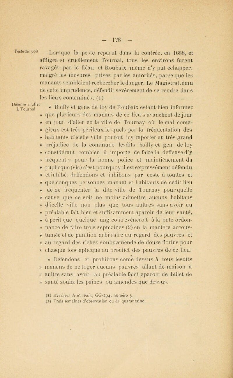 - 1?8 - resiedc^és Lorsque la peste reparut dan? la contrée, en 1G88, et affligea si cruellement Tournai, tous les environs furent ravagés par le fléau ot Roubaix même n'y put échapper, malgré les mesures prises parles autorités, parce que les manants semblaient rechercher ledanger. Le Magistrat.ému de cette imprudence, défendit sévèrement de se rendre dans les lieux contaminés. (1) Défense d'aller ,, ■ M . , , , ., , . , . . - à Tournai * Bauly et gens de loy de Roubaix estant bien informez n que plusieurs des manans de ce lieu s'avanchent de jour » en jour d'aller en la ville do Tournay. où le mal conta- » gieu\ est trés-périleux lesquels par la fréquentation des » habitants d'icelle ville pouroit icyraporter au très-grand » préjudice de la commune lesdits bailly et gen de loy » considérant combien il importe de faire la deffensed'y » fréquent t pour la bonne police et maintiénement du » ] uplicque (sic) c'est pourquoy il est expressément défendu » et inhibé, deffendons et inhibons par cesle à toultes et » quelconques personnes manant et habitants de cedit lieu » de ne fréquenter iu dite ville de Tournay pour quelle » cause que ce soit ne moins admettre aucuns habitans » d'icelle ville non plus que tous aultres sans avoir eu » préalable fait bien et suffisamment aparoir de leur santé, » à péril que quelque ung contrevéneroit à la pute ordon- » nance de faire trois sepmaines (2) en la manière accous- » lumée et de punition arbi'raire au regard des pauvres et » au regard îles riches soubz amende de douze florins pour » chasque fois aplicqué au proufict des pauvres de ce lieu. « Défendons et prohibons corne dessus à tous lesdits » manans de ne loger aucuns pauvres allant de maison à » aultre sans avoir au préalable faict aparoir de billet de » santé soubz les paines ou amendes que dessus. (l) Archives de Roubaix, GG-294, numéro 5. |2) Trois semaines d'observation ou de quarantaine.