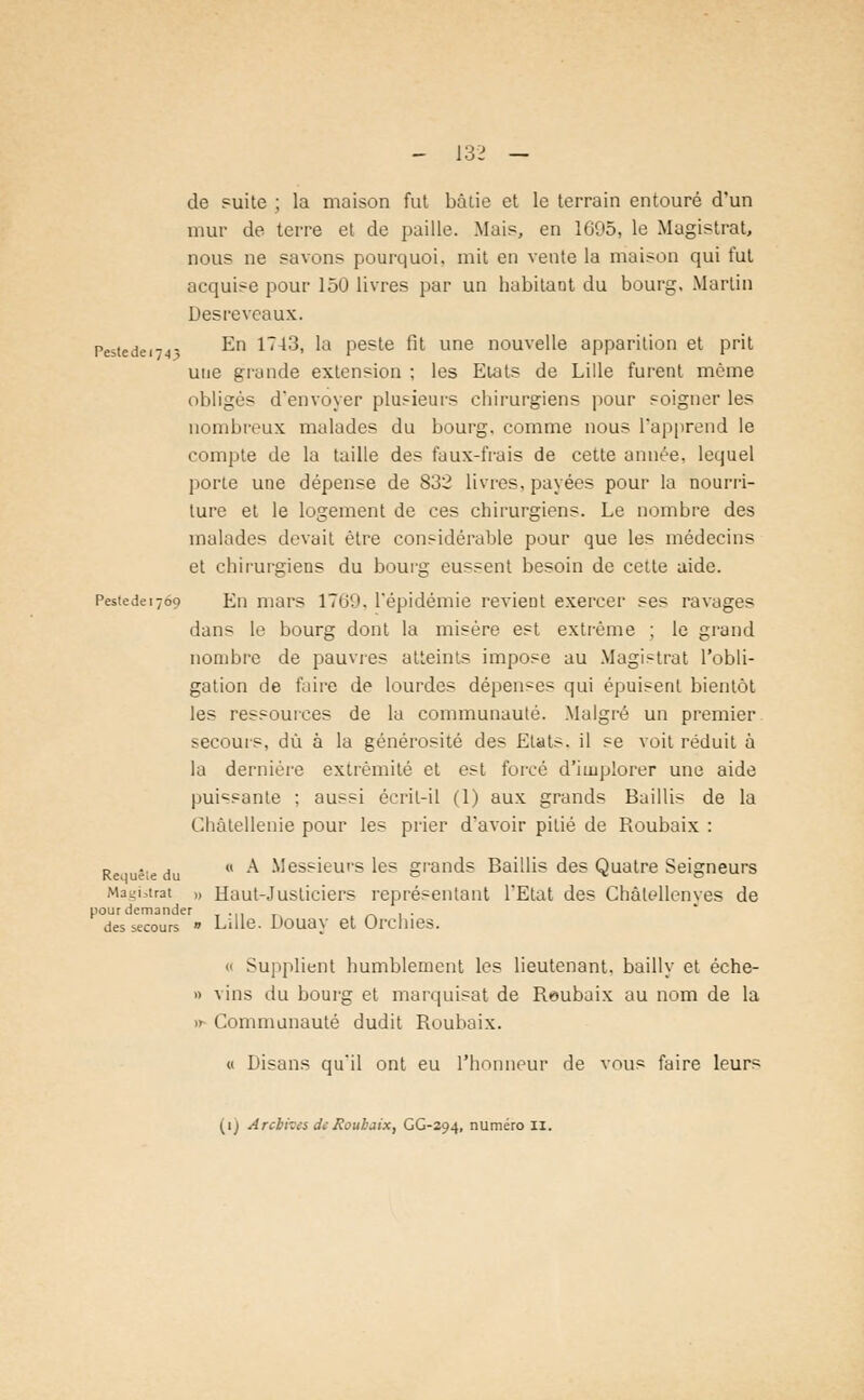 de suite ; la maison fut bâtie et le terrain entouré d'un mur de terre et de paille. Mai?, en 1695, le Magistrat, nous ne savons pourquoi, mit en vente la maison qui fut acquise pour 150 livres par un habitant du bourg, Martin Des reveaux. Pes(ede . En 1743, la peste fit une nouvelle apparition et prit une grande extension ; les Etats de Lille furent même obligés d'envoyer plusieurs chirurgiens pour soigner les nombreux malades du bourg, comme nous L'apprend le compte de la taille des faux-frais de cette année, lequel porte une dépense de 832 livres, payées pour la nourri- ture et le logement de ces chirurgiens. Le nombre des malades devait être considérable pour que les médecins et chirurgiens du bourg eussent besoin de cette aide. Pestedeijoo En mars 1709. l'épidémie revient exercer ses ravages dans le bourg dont la misère est extrême ; le grand nombre de pauvres atteints impose au Magistrat l'obli- gation de faire de lourdes dépenses qui épuisent bientôt les ressources de la communauté. Malgré un premier secours, dû à la générosité des Etats, il se voit réduit à la dernière extrémité et est forcé d'implorer une aide puissante ; aussi écrit-il (1) aux grands Baillis de la Châtellenie pour les prier d'avoir pitié de Roubaix : Rei uèie du  ^ Messieurs les grands Baillis des Quatre Seigneurs Magistrat „ Haut-Justiciers représentant l'Etat des Chàlellenves de pour demander ... . . des secours  Lille. Doua y et Orehies. o Supplient humblement les lieutenant, bailly et éche- » vins du bourg et marquisat de Reubaix au nom de la » Communauté dudit Roubaix. « Disans qu'il ont eu l'honneur de vous faire leurs