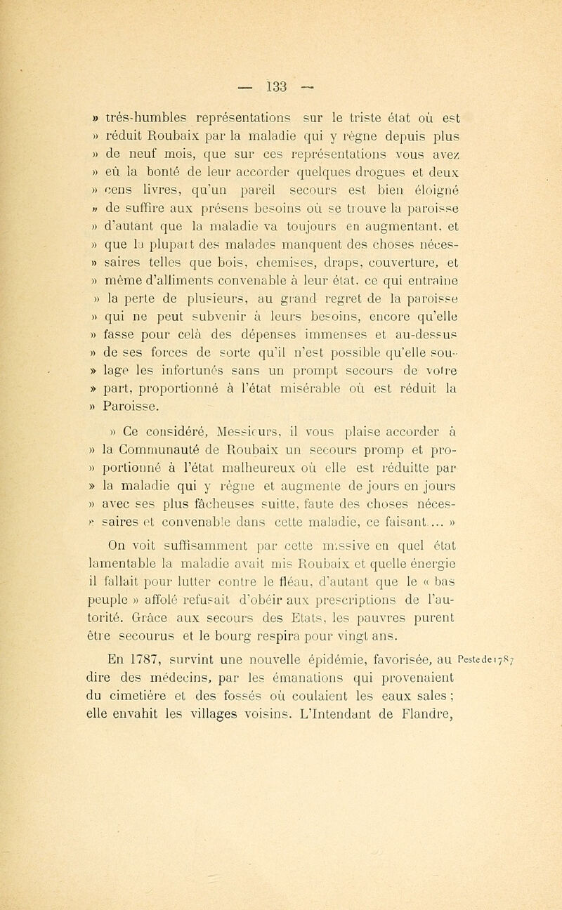 » très-humbles représentations sur le triste état où est » réduit Roubaix par la maladie qui y régne depuis plus » de neuf mois, que sur ces représentations vous avez » eu la bonté de leur accorder quelques drogues et deux; » cens livres, qu'un pareil secours est bien éloigné » de suffire aux présens besoins où se tiouve la paroisse » d'autant que la maladie va toujours en augmentant, et » que la plupart des malades manquent des choses néces- » saires telles que bois, chemises, draps, couverture, et » même d'alliments convenable à leur état, ce qui entraîne » la perle de plusieurs, au grand regret de la paroisse » qui ne peut subvenir à leurs besoins, encore qu'elle » fasse pour cela des dépenses immenses et au-dessus » de ses forces de sorte qu'il n'est possible qu'elle sou- » lage les infortunés sans un prompt secours de voire » part, proportionné à l'état misérable où est réduit la » Paroisse. » Ce considéré, Messieurs, il vous plaise accorder à » la Communauté de R.oubaix un secours promp et pro- » portionné à l'état malheureux où elle est réduitte par » la maladie qui y règne et augmente de jours en jours » avec ses plus fâcheuses suitte, faute des choses néces- f. saires ot convenable dans cette maladie, ce faisant... » On voit suffisamment par cette m.ssive en quel état lamentable la maladie avait mis Roubaix et quelle énergie il fallait pour lutter contre le fléau, d'autant que le « bas peuple » affolé refusait d'obéir aux prescriptions de l'au- torité. Grâce aux secours des Etats, les pauvres purent être secourus et le bourg respira pour vingt ans. En 1787, survint une nouvelle épidémie, favorisée, au PestecieiySz dire des médecins, par les émanations qui provenaient du cimetière et des fossés où coulaient les eaux sales ; elle envahit les villages voisins. L'Intendant de Flandre,