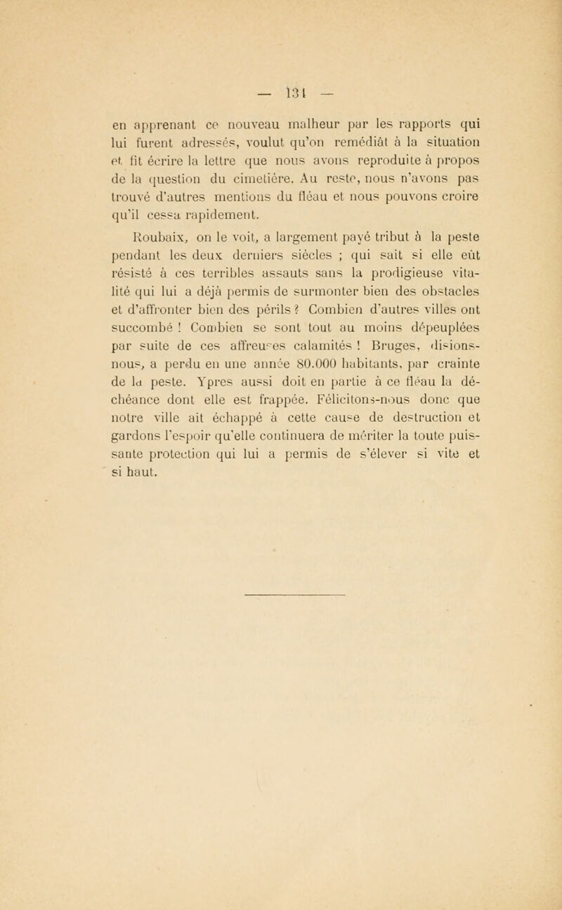 — 131 — en apprenant ce nouveau malheur par les rapports qui lui furent adressés, voulut qu'on remédiât à la situation et lit écrire la lettre que nous avons reproduite à propos de la question du cimetière. Au reste, nous n'avons pas trouvé d'autres mentions du lléau et nous pouvons croire qu'il cessa rapidement. Roubaix, on le voit, a largement payé tribut à la peste pendant les deux derniers siècles ; qui sait si elle eût résisté à ces terribles assauts sans la prodigieuse vita- lité qui lui a déjà permis de surmonter bien des obstacles et d'affronter bien des périls ? Combien d'autres villes ont succombé ! Combien se sont tout au moins dépeuplées par suite de ces affreuses calamités ! Bruges, di-ions- nous, a perdu en une année 80.000 habitants, par crainte de la peste. Ypres aussi doit en partie à ce fléau la dé- chéance dont elle est frappée. Félicitons-nous donc que notre ville ait échappé à cette cause de destruction et gardons l'espoir qu'elle continuera de mériter la toute puis- sante protection qui lui a permis de s'élever si vite et si haut.