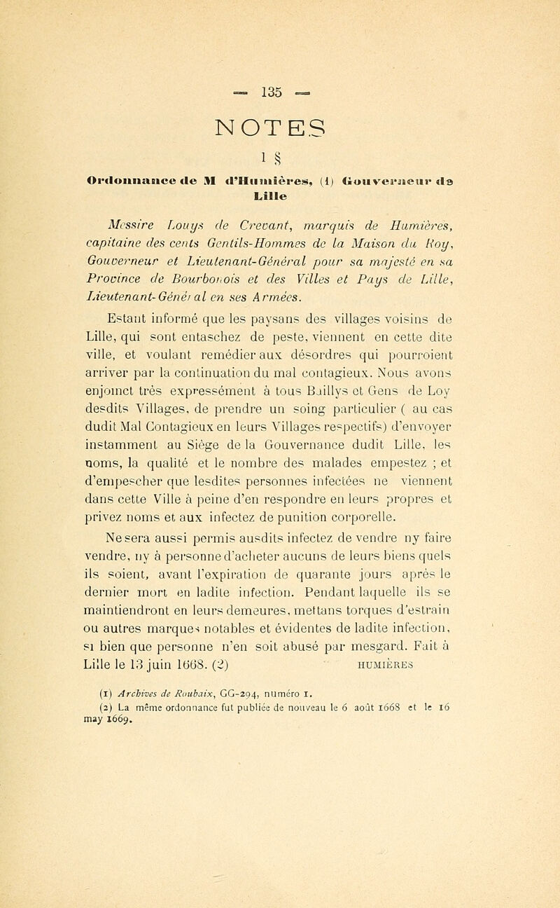 NOTES Ordonnance de M d'Hiilitières, (i) Gouverneur ds Lille Messire Louys de Crevant, marquis de Rumières, capitaine des cents Gentils-Hommes de la Maison du Roy, Gouoerneur et Lieutenant-Général pour sa majesté en sa Province de Bourbouois et des Villes et Pays de Lille, Lieutenant-Généi al en ses Armées. Estant informé que les paysans des villages voisins de Lille, qui sont entasehez de peste, viennent en cette dite ville, et voulant remédier aux désordres qui pourvoient arriver par la continuation du mal contagieux. Nous avons enjoinct très expressément à tous Baillys et Gens de Loy desdits Villages, de prendre un soing particulier ( au cas dudit Mal Contagieux en leurs Villages respectifs) d'envoyer instamment au Siège de la Gouvernance dudit Lille, les noms, la qualité et le nombre des malades empestez ; et d'empescher que lesdites personnes infectées ne viennent dans cette Ville à peine d'en respondre en leurs propres et privez noms et aux infectez de punition corporelle. Ne sera aussi permis ausdits infectez de vendre ny faire vendre, ny à personne d'acheter aucuns de leurs biens quels ils soient, avant l'expiration de quarante jours après le dernier mort, en ladite infection. Pendant laquelle ils se maintiendront en leurs demeures, mettans torques d'estrain ou autres marques notables et évidentes de ladite infection, si bien que personne n'en soit abusé par mesgard. Fait à Lille le 13 juin 1608. (2) humières (i) Archives de Roubaix, GG-294, numéro I. (2) La même ordonnance fut publiée de nouveau le 6 août 1668 et le 16 may 1669.