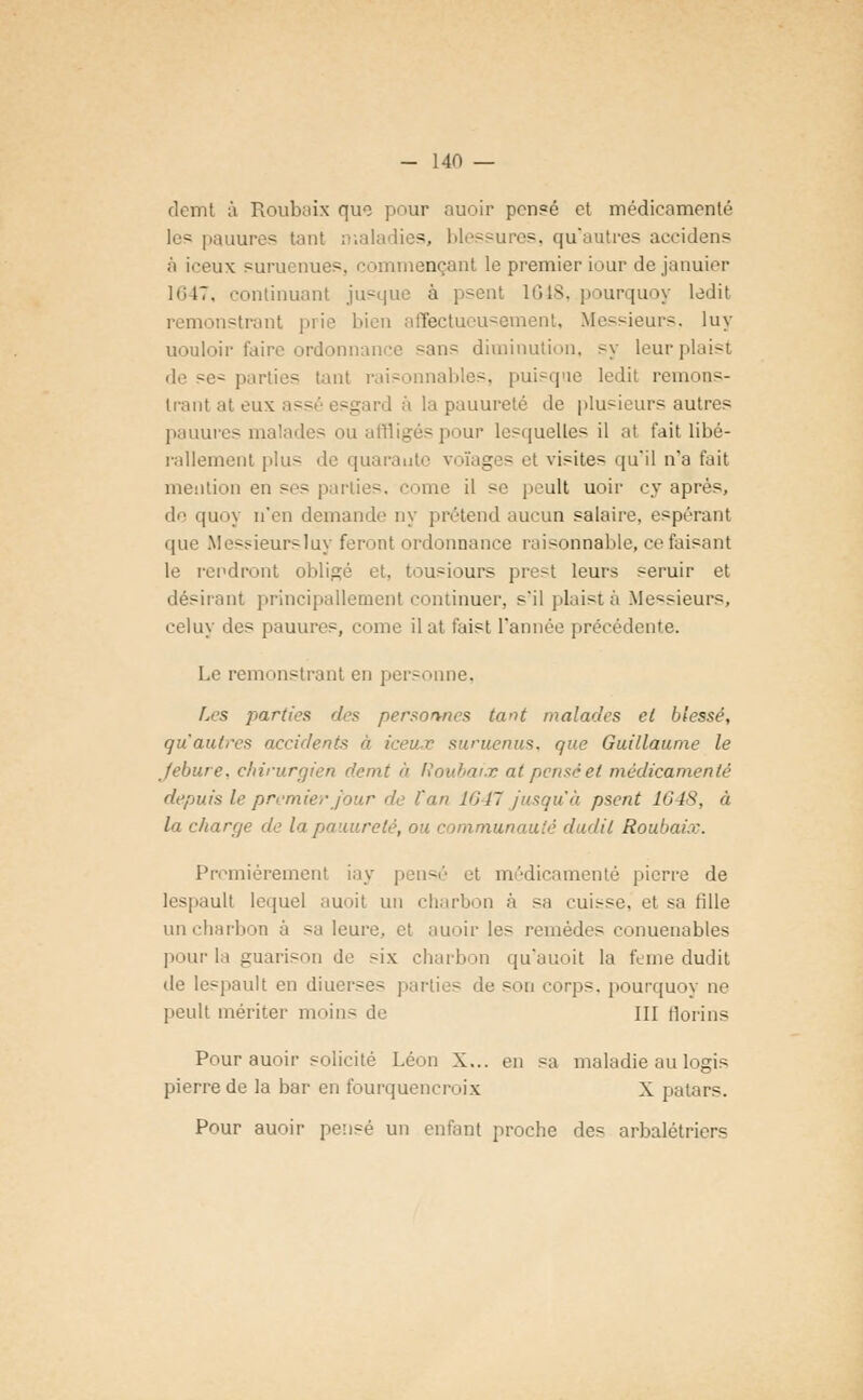 demt à Roubaix que pour auoir pensé et médicamenté les pauures tant n-.aladies, blessures, qu'autres aceidens à iceux suruenues, commençant le premier iour dejanuier 1647, continuant jusque à psent 1648, .pourquoy ledit remonstrant prie bien affectueusement, Messieurs, luy uouloir faire ordonnance «an? diminution, sy leurplaist de se* parties tant raisonnables, puisque ledit remons- trant at eux ass sg ird à la pauureté de plusieurs autres pauures malades ou affligés pour lesquelles il at fait libé- rallement plus de quarante voïages et visites qu'il n'a fait mention en ses parties, corne il se peult uoir cy après, de quoy n'en demande ny prétend aucun salaire, espérant que Messieursluy feront ordonnance raisonnable, ce faisant le rendront obligé et. tousiours prest leurs seruir et désirant principallement continuer, s'ilplaistà Messieurs, celuy des pauures, come ilat faist l'année précédente. Le remonstrant en personne, Les parties des personnes tant malades et blessé, qu'autres accidents à iceux suruenus, que Guillaume le Jebure. chirurgien demt à Roubaix at pensée/ médicamenté depuis le premier jour de l'an 1647 jusqu'à psent 1648, à la charge de la pauureté, ou communauté dudil Roubaix. Premièrement iay pensé et médicamenté pierre de Iespaull lequel auoit un charbon à sa cuisse, et sa fille un charbon à sa leure, et auoir les remèdes conuenables pour la guarison de six charbon qu'auoit la feme dudit de lespault en diuerses parties de son corps, pourquoy ne peult mériter moins de III florins Pour auoir solicité Léon X... en sa maladie au logis pierre de la bar en fourquencroix X patars. Pour auoir pensé un enfant proche des arbalétriers