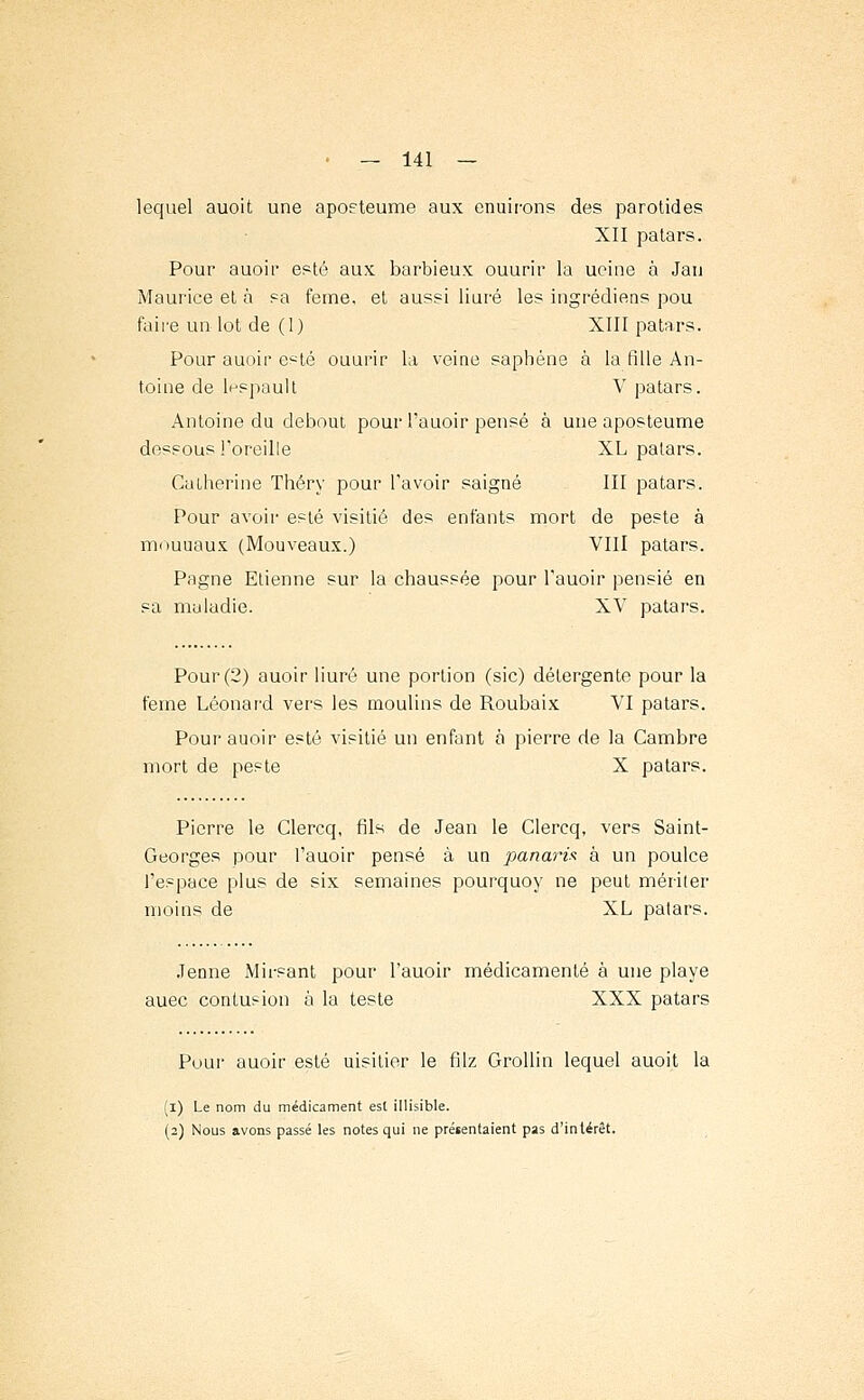 lequel auoit une apoeteume aux enuirons des parotides XII patars. Pour auoir esté aux barbieux ouurir la ueine à Jau Maurice et à sa feme, et aussi liuré les ingrédiens pou faire un lot de (1) XIII patars. Pour auoir esté ouurir la veine saphène à la fille An- toine de lespault V patars. Antoine du debout pour l'auoir pensé à une aposteume dessous l'oreille XL patars. Catherine Théry pour l'avoir saigné III patars. Pour avoir esté visitié des enfants mort de peste à mouuaux (Mouveaux.) VIII patars. Pagne Etienne sur la chaussée pour l'auoir pensié en sa maladie. XV patars. Pour (2) auoir liuré une portion (sic) détergente pour la feme Léonard vers les moulins de Roubaix VI patars. Pour auoir esté visitié un enfant à pierre de la Cambre mort de peste X patars. Pierre le Clercq, fils de Jean le Clercq, vers Saint- Georges pour l'auoir pensé à un panaris à un poulce l'espace plus de six semaines pourquoy ne peut mériter moins de XL patars. .Tenne Mirsant pour l'auoir médicamenté à une playe auec contusion à la teste XXX patars Pour auoir esté uisitior le filz Grollin lequel auoit la (i) Le nom du médicament est illisible. (2) Nous avons passé les notes qui ne prétentaient pas d'intérêt.