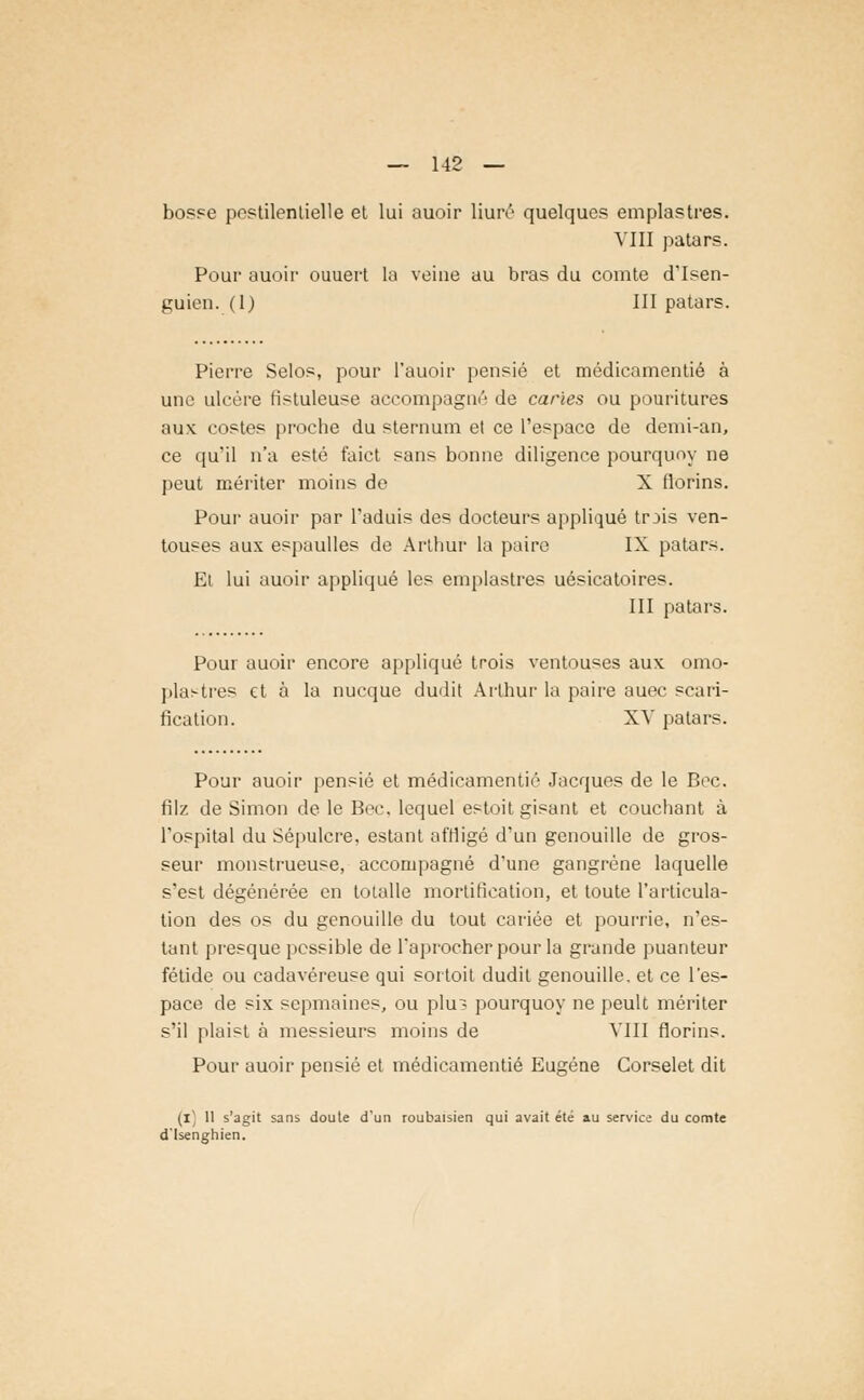 bosse pestilentielle et lui auoir liuré quelques emplastres. VIII patars. Pour auoir ouuert la veine au bras du comte d'Isen- guien. (1) III patars. Pierre Selos, pour Pauoir pensié et médicamentié à une ulcère fistuleuse accompagné de caries ou pouritures aux costes proche du sternum et ce l'espace de demi-an, ce qu'il n'a esté faict sans bonne diligence pourquoy ne peut mériter moins de X tlorins. Pour auoir par l'aduis des docteurs appliqué trjis ven- touses aux espaulles de Arthur la paire IX patars. Et lui auoir appliqué les emplastres uésicatoires. III patars. Pour auoir encore appliqué trois ventouses aux omo- pla^tres et à la nucque dudit Arthur la paire auec scari- fication. XV patars. Pour auoir pensié et médicamentié Jacques de le Bec. filz de Simon de le Bec. lequel estoit gisant et couchant à l'ospital du Sépulcre, estant affligé d'un genouille de gros- seur monstrueuse, accompagné d'une gangrène laquelle s'est dégénérée en totalle mortification, et toute l'articula- tion des os du genouille du tout cariée et pourrie, n'es- tant presque possible de l'aprocherpour la grande puanteur fétide ou cadavéreuse qui soi toit dudit genouille. et ce l'es- pace de six sepmaines, ou plu? pourquoy ne peult mériter s'il plaist à messieurs moins de VIII florins. Pour auoir pensié et médicamentié Eugène Corselet dit (i) 11 s'agit sans doute d'un roubaisien qui avait été au service du comte d'Isenghien.