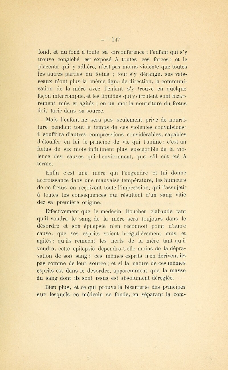 fond, et du fond à toute sa circonférence ; l'enfant qui s'y trouve conglobé est exposé à toutes ces forces ; et le placenta qui y adhère, n'est pas moins violente que toutes les autres parties du fœtus ; tout s'y dérange, ses vais- seaux n'ont plus la même ligno de direction, la communi- cation de la mère avec l'enfant s'y trouve en quelque façon interrompue, et les liquides qui y circulent sont bizar- rement mus et agités ; en un mot la nourriture du fœtus doit tarir dans sa source. Mais l'enfant ne sera pas seulement prhé de nourri- ture pendant tout le temps de ces violentes convulsions' il souffrira d'autres compressions considérables, capables d'étouffer en lui le principe de vie qui l'anime ; c'est un fœtus de six mois infiniment plus susceptible de la vio- lence des causes qui l'environnent, que s'il eût été à terme. Enfin c'est une mère qui l'engendre et lui donne accroissance dans une mauvaise température, les humeurs de ce fœtus en reçoivent toute l'impression, qui l'assujetit à toutes les conséquences qui résultent d'un sang vitié dez sa première origine. Effectivement que le médecin Boucher clabaude tant qu'il voudra, le sang de la mère sera toujours dans le désordre et son épilepsie n'en reconnoit point d'autre cause, que ses esprits soient irrégulièrement mus et agités ; qu'ils remuent les nerfs de la mère tant qu'il voudra, cette épilepsie dependra-t-elle moins de la dépra- vation de son sang ; ces mêmes esprits n'en dérivent-ils pas comme de leur source ; et si la nature de ces mêmes esprits est dans le désordre, apparemment que la masse du sang dont ils sont issus est absolument déréglée. Bien plus, et ce qui prouve la bizarrerie des principes sur lesquels ce médecin se fonde, en séparant la cona-