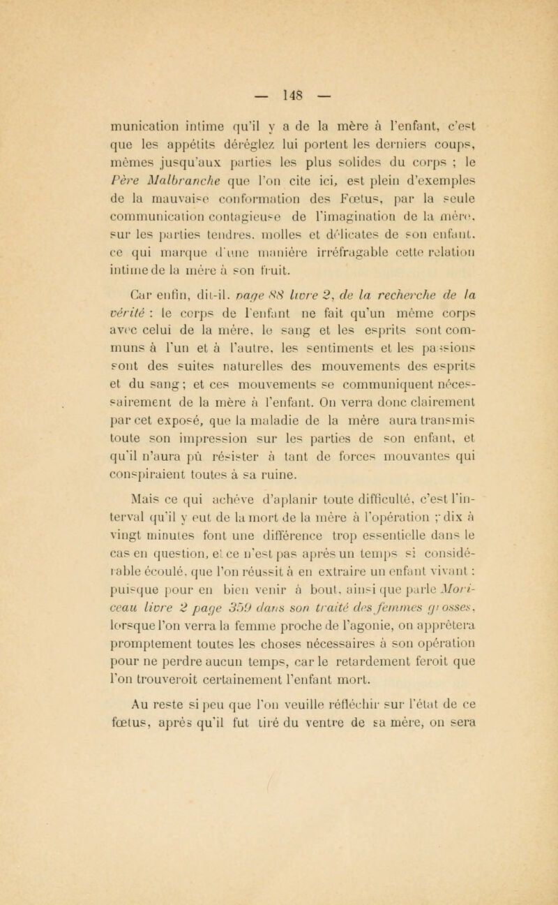 munication intime qu'il y a rie la mère à l'enfant, c'est que le? appétits déréglez lui portent les derniers coups, mêmes jusqu'aux parties les plus solides du corps ; le Père Malbranche que l'on cite ici, est plein d'exemples de la mauvaise conformation des Fœtus, par la seule communication contagieuse de l'imagination de la méro, sur les parties tendres, molles et délicates de son enfatit, ce qui marque d'une manière irréfragable cette relation intime de la mère à son fruit. Car enfin, dît-il. nage 88 livre 2, de la recherche de la vérité : le corps de l'enfant ne fait qu'un même corps avec celui de la mère, le sang et les esprits sont com- muns à l'un et à l'autre, les sentiments et les passions sont des suites naturelles des mouvements des esprits et du sang; et ces mouvements se communiquent néces- sairement de la mère à l'enfant. On verra donc clairement par cet exposé, que la maladie de la mère aura transmis toute son impression sur les parties de son enfant, et qu'il n'aura pu résister à tant de forces mouvantes qui conspiraient toutes à sa ruine. Mais ce qui achève d'aplanir toute difficulté, c'est l'in- terval qu'il y eut de la mort de la mère à l'opération ; dix à vingt minutes font une différence trop essentielle dans le ras in question, et ce n'est pas après un temps si considé- rable écoulé, que l'on réu>sit à en extraire un enfant vivant : puisque pour en bienvenir à bout, ainsi que parle Mori- ceau livre 2 page 359 dans son traité des femmes giosses, lorsque l'on verra la femme proche de l'agonie, on apprêtera promptement toutes les choses nécessaires à son opération pour ne perdre aucun temps, carie retardement feroit que l'on trouverait certainement l'enfant mort. Au reste si peu que l'on veuille réfléchir sur l'état de ce fœtus, après qu'il fut tiré du ventre de sa mère, on sera