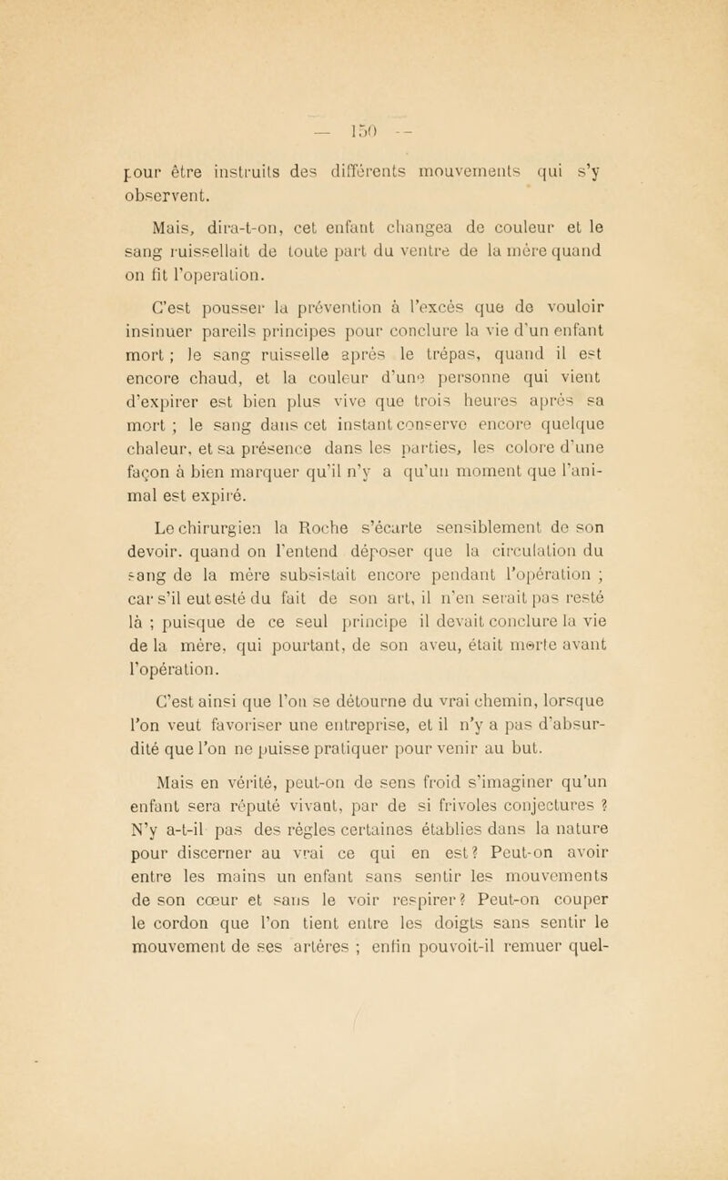 pour être instruits des différents mouvements qui s'y observent. Mais, dira-t-on, cet enfant changea de couleur et le sang ruissellait de toute part du ventre de la mère quand on tit l'opération. C'est pousser la prévention à l'excès que de vouloir insinuer pareils principes pour conclure la vie d'un enfant mort ; le sang ruisselle après le trépas, quand il est encore chaud, et la couleur d'un-) personne qui vient d'expirer est bien plus vive que trois heure- après sa mort; le sang dans cet instant conserve encore quelque chaleur, et sa présence dans les parties, les colore d'une façon à bien marquer qu'il n'y a qu'un moment que l'ani- mal est expiré. Le chirurgien la Roche s'écarte sensiblement do son devoir, quand on l'entend déposer que la circulation du ^ang de la mère subsistait encore pendant l'opération ; car s'il eut esté du fait de son art, il n'en serait pas resté là ; puisque de ce seul principe il devait conclure la vie de la mère, qui pourtant, de son aveu, était merte avant l'opération. C'est ainsi que l'on se détourne du vrai chemin, lorsque l'on veut favoriser une entreprise, et il n'y a pas d'absur- dité que l'on ne puisse pratiquer pour venir au but. Mais en vérité, peut-on de sens froid s'imaginer qu'un enfant sera réputé vivaat, par de si frivoles conjectures ? N'y a-t-il pas des régies certaines établies dans la nature pour discerner au vrai ce qui en est? Peut-on avoir entre les mains un enfant sans sentir les mouvements de son cœur et sans le voir respirer? Peut-on couper le cordon que l'on tient entre les doigts sans sentir le mouvement de ses artères ; enfin pouvoit-il remuer quel-