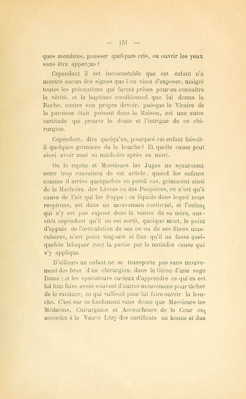 ques membres, pousser quelques cris, ou ouvrir les yeux sans être apperçus ? Cependant il est incontestable que cet enfant n'a montré aucun des signes que l'on vient d'exposer, malgré toutes les précautions qui furent prises pour en connaître la vérité, et le baptême conditionnel que lui donna la Roche, contre son propre devoir, puisque le Vicaire de la paroisse était présent dans la Maison, est une autre certitude qui prouve le doute et l'intrigue de ce chi- rurgien. Cependant, dira quelqu'un, pourquoi cet enfant faisoit- il quelques grimaces de la bouche? Et quelle cause peut ainsi avoir mué sa mâchoire après sa mort. On le repète et Messieurs les Juges ne sçauroient estre trop convaincu de cet article. quand les enfants comme il arrive quelquefois en pareil cas. grimacent ainsi de la Mâchoire, des Lèvres ou des Paupières, ce n'est qu'à cause de l'air qui les frappe : ce liquide dans lequel nous respirons, est dans un mouvement continuel, et l'enfant qui n'y est pas exposé dens le ventre de sa mère, aus- sitôt cependant qu'il en est sortit, quoique mort, le point d'appuis de l'articulation de ses os ou de ses fibres mus- culaires, n'est point toujours si fixe qu'il ne fasse quel- quefois biloquer (sic) la partie par la moindre cause qui s'y applique. D'ailleurs un enfant ne se transporte pas sans mouve- ment des bras d'un chirurgien, dans le Giron d'une sage Dame ; et les spectateurs curieux d'apprendre ce. qui en est lui font faire assés souvent d'autres mouvemens pour tâcher de le ranimer, ce qui suffisoit pour lui faire ouvrir la bou- che. C'est sur ce fondement sans doute que Messieurs les Médecins, Chirurgiens et Accoucheurs de la Cour on^ accordez à la Veuve Lézy des certificats en bonne et due