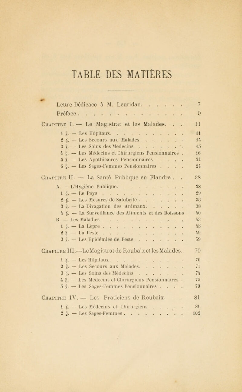 TABLE DES MATIÈRES Lettre-Dédicace à M. Leuridan 7 Préface 9 Chapitre I.— Le Magistrat et les Malades. . . 11 1 §. — Les Hôpitaux H 2 §. — Les Secours aux Malades 14 3 §. — Les Soius des Médecins 15 4 s. — Les Médecins et Chirurgiens Pensionnaires . )(i 5 g. — Les Apothicaires Pensionnaires 24 6 §. — Les Sages-Femmes Pensic aires .... 24 Chapitre II. — La Santé Publique en Flandre . . 28 A. — L'Hygiène Publique 28 1 |. — Le Pays 29 2 §. — Les Mesures de Salubrité 35 3 %. — La Divagation des Animaux 38 4 §. — La Surveillance des Aliments et des Boissons 40 B. — Les Maladies 43 1 §. — La Lèpre 45 2 §. — La Peste 49 3 §. — Les Epidémies de Peste 59 Chapitre III.—LeMagistratdeRoubaixet lesMalades. 70 1 §. — Les Hôpitaux 70 2 §. — Les Secours aux Malades 71 3 g. — Les Soins des Médecins 74 4 §. — Les Médecins et Chirurgiens Pensionnaires . 75 5 §. — Les Sages-Femmes Pensionnaires .... 79 Chapitre IV. — Les Praticiens de Roubaix. . . SI 1 §. — Les Médecins et Chirurgiens 81 2 §. — Les Sages-Femmes 1U2