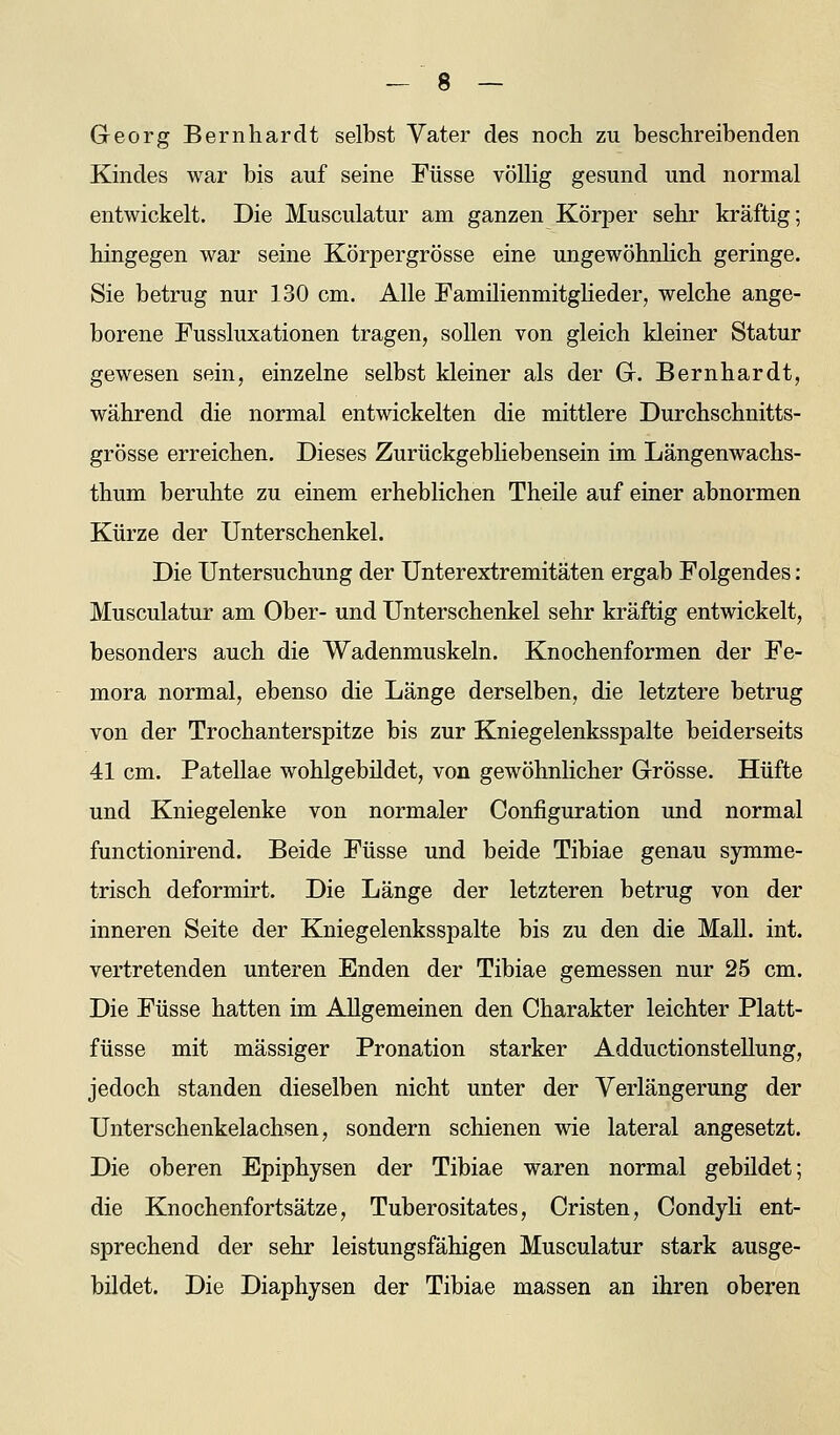 Georg Bernhardt selbst Yater des noch zu beschreibenden Kindes war bis auf seine Füsse völlig gesund und normal entwickelt. Die Musculatur am ganzen Körper sehr kräftig; hingegen war seine Körpergrösse eine ungewöhnlich geringe. Sie betrug nur 130 cm. Alle Familienmitglieder, welche ange- borene Fussluxationen tragen, sollen von gleich kleiner Statur gewesen sein, einzelne selbst kleiner als der Gr. Bernhardt, während die normal entwickelten die mittlere Durchschnitts- grösse erreichen. Dieses Zurückgebliebensein im Längenwachs- thum beruhte zu einem erheblichen Theile auf einer abnormen Kürze der Unterschenkel. Die Untersuchung der Unterextremitäten ergab Folgendes : Musculatur am Ober- und Unterschenkel sehr kräftig entwickelt, besonders auch die Wadenmuskeln. Knochenformen der Fe- mora normal, ebenso die Länge derselben, die letztere betrug von der Trochanterspitze bis zur Kniegelenksspalte beiderseits 41 cm. Patellae wohlgebildet, von gewöhnlicher Grösse. Hüfte und Kniegelenke von normaler Configuration und normal functionirend. Beide Füsse und beide Tibiae genau symme- trisch deformirt. Die Länge der letzteren betrug von der inneren Seite der Kniegelenksspalte bis zu den die Mall. int. vertretenden unteren Enden der Tibiae gemessen nur 25 cm. Die Füsse hatten im Allgemeinen den Charakter leichter Platt- füsse mit massiger Pronation starker Adductionstellung, jedoch standen dieselben nicht unter der Verlängerung der Unterschenkelachsen, sondern schienen wie lateral angesetzt. Die oberen Epiphysen der Tibiae waren normal gebildet; die Knochenfortsätze, Tuberositates, Cristen, Condyh ent- sprechend der sehr leistungsfähigen Musculatur stark ausge- bildet. Die Diaphysen der Tibiae massen an ihren oberen