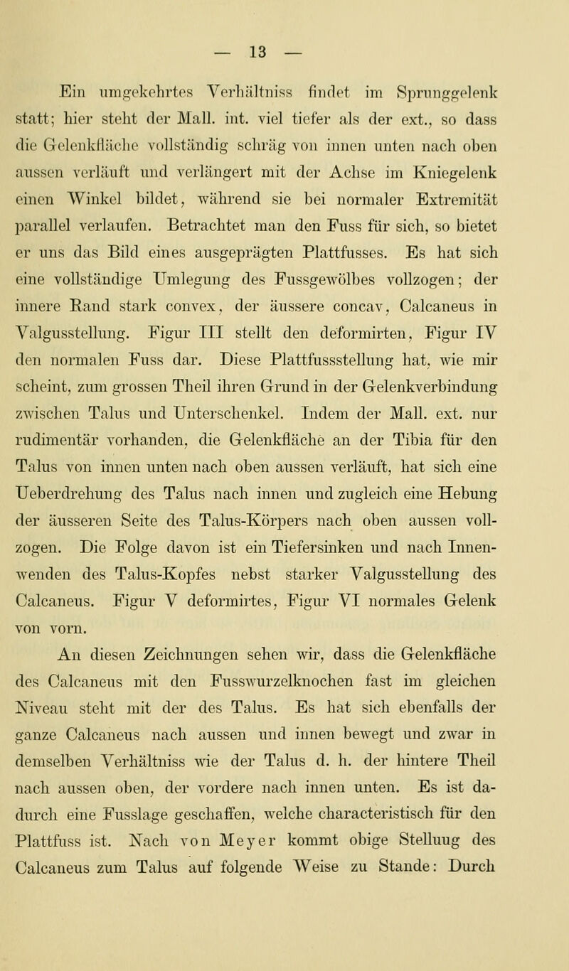 Ein imift-ekohrtes Vorliältniss findet im Sprunggelenk statt; hier steht der Mall. int. viel tiefer als der ext., so dass die Gelenkfläche vollständig schräg von innen unten nach oben aussen verläuft und verlängert mit der Achse im Kniegelenk einen Winkel bildet, während sie bei normaler Extremität parallel verlaufen. Betrachtet man den Fuss für sich, so bietet er uns das Bild eines ausgeprägten Plattfusses. Es hat sich eine vollständige Umlegung des Pussgewölbes vollzogen; der innere Rand stark convex, der äussere concav, Calcaneus in Valgusstellung. Figur III stellt den deformirten, Figur IV den normalen Fuss dar. Diese Plattfussstellung hat, wie mir scheint, zum grossen Theil ihren Grund in der Gelenkverbindung zwischen Talus und Unterschenkel. Indem der Mall. ext. nur rudimentär vorhanden, die Gelenkfläche an der Tibia für den Talus von innen unten nach oben aussen verläuft, hat sich eine Ueberdrehung des Talus nach innen und zugleich eine Hebung der äusseren Seite des Talus-Körpers nach oben aussen voll- zogen. Die Folge davon ist ein Tiefersmken und nach Innen- wenden des Talus-Kopfes nebst starker Valgusstellung des Calcaneus. Figur V deformirtes, Figur VI normales Gelenk von vorn. An diesen Zeichnungen sehen wir, dass die Gelenkfläche des Calcaneus mit den Fusswurzelknochen fast im gleichen Niveau steht mit der des Talus. Es hat sich ebenfalls der ganze Calcaneus nach aussen und innen bewegt und zwar in demselben Verhältniss wie der Talus d. h. der hintere Theil nach, aussen oben, der vordere nach innen unten. Es ist da- durch eine Fusslage geschaffen, welche characteristisch für den Plattfuss ist. Nach von Meyer kommt obige Stelluug des Calcaneus zum Talus auf folgende Weise zu Stande: Durch