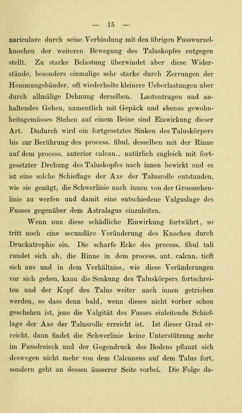 nariculare durch seine Verbindung mit den übrigen Fusswurzel- knochen der weiteren Bewegung des Taluskopfes entgegen stellt. Zu starke Belastung überwindet aber diese Wider- stände, besonders einmalige sehr starke durch Zerrungen der Hemmungsbänder, oft wiederholte kleinere Ueberlastungen aber durch allmälige Dehnung derselben. Lastentragen und an- haltendes Gehen, namentlich mit Gepäck und ebenso gewohn- heitßgemässes Stehen auf einem Beine sind Einwirkung dieser Art. Dadurch wird ein fortgesetztes Sinken des Taluskörpers bis zur Berührung des process. fibul. desselben mit der Rinne auf dem process. anterior calcan., natürlich zugleich mit fort- gesetzter Drehung des Taluskopfes nach innen bewirkt und es ist eine solche Schieflage der Axe der Talusrolle entstanden, wie sie genügt, die Schwerlinie nach innen von der Grosszehen- linie zu werfen und damit eine entschiedene Valguslage des Fusses gegenüber dem Astralagus einzuleiten. Wenn nun diese schädliche Einwirkung fortwährt, so tritt noch eine secundäre Veränderung des Knochen durch Druckatrophie ein. Die scharfe Ecke des process. fibul tali rundet sich ab, die Rinne in dem process. ant. calcan. tieft sich aus und in dem Verhältniss, wie diese Veränderungen vor sich gehen, kann die Senkung des Taluskörpers fortschrei- ten und der Kopf des Talus weiter nach innen getrieben werden, so dass denn bald, wenn dieses nicht vorher schon geschehen ist, jene die Valgität des Fusses einleitende Schief- lage der Axe der Talusrolle erreicht ist. Ist dieser Grad er- reicht, dann findet die Schwerlinie keine Unterstützung mehr im Fussdreieck und der Gegendruck des Bodens pflanzt sich deswegen nicht mehr von dem Calcaneus auf dem Talus fort, sondern geht an dessen äusserer Seite vorbei. Die Folge da-