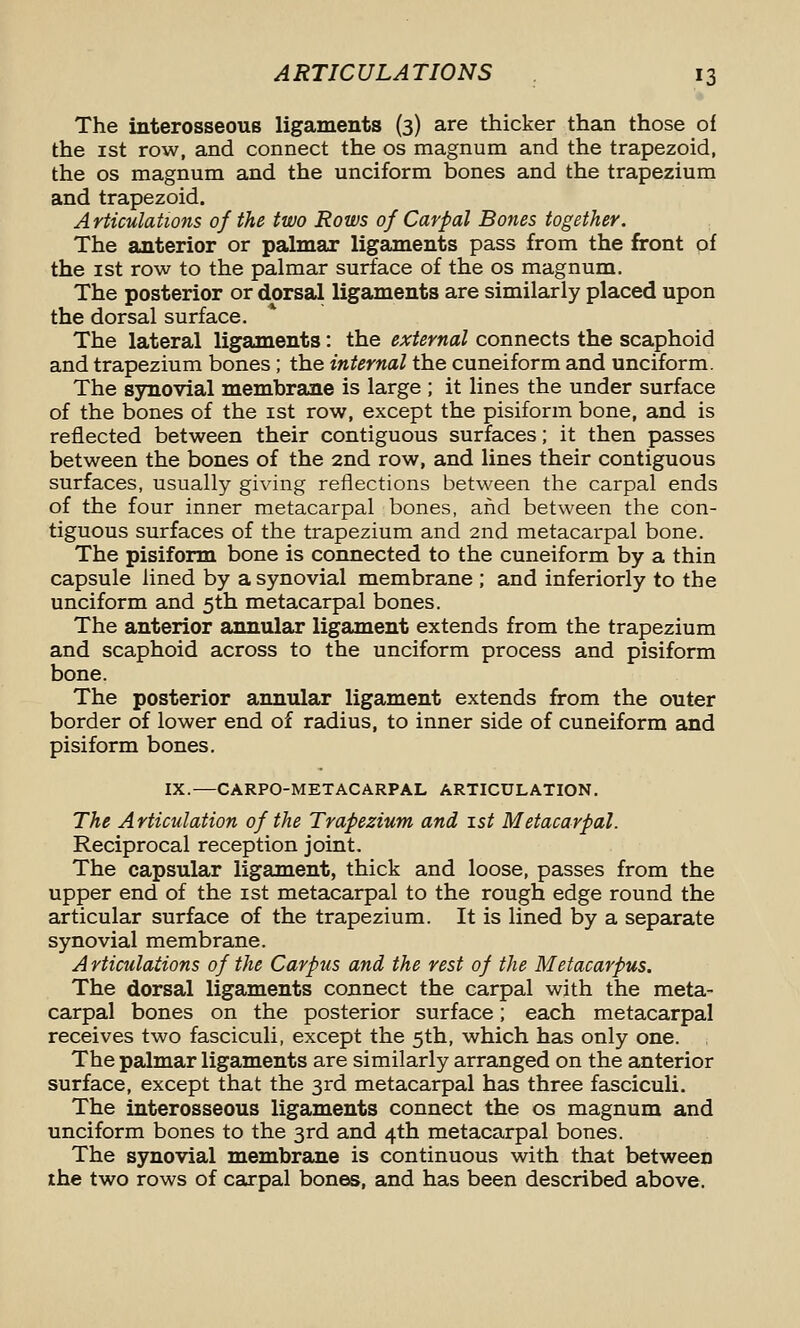 The interosseous ligaments (3) are tJiicker than those of the ist row, and connect the os magnum and the trapezoid, the OS magnum and the unciform bones and the trapezium and trapezoid. Articulations of the two Rows of Carpal Bones together. The anterior or palmar ligaments pass from the front of the ist row to the palmar surface of the os magnum. The posterior or dorsal ligaments are similarly placed upon the dorsal surface. The lateral ligaments: the external connects the scaphoid and trapezium bones ; the internal the cuneiform and unciform. The sjmovial membrane is large ; it lines the under surface of the bones of the ist row, except the pisiform bone, and is reflected between their contiguous surfaces; it then passes between the bones of the 2nd row, and lines their contiguous surfaces, usually giving reflections between the carpal ends of the four inner metacarpal bones, and between the con- tiguous surfaces of the trapezium and 2nd metacarpal bone. The pisiform bone is connected to the cuneiform by a thin capsule lined by a synovial membrane ; and inferiorly to the unciform and 5th metacarpal bones. The anterior annular ligament extends from the trapezium and scaphoid across to the unciform process and pisiform bone. The posterior annular ligament extends from the outer border of lower end of radius, to inner side of cuneiform and pisiform bones. IX.—CARPO-METACARPAL ARTICULATION. The Articulation of the Trapezium and ist Metacarpal. Reciprocal reception joint. The capsular ligament, thick and loose, passes from the upper end of the ist metacarpal to the rough edge round the articular surface of the trapezium. It is lined by a separate synovial membrane. A rticulaiions of the Carpus and the rest of the Metacarpus. The dorsal ligaments connect the carpal with the meta- carpal bones on the posterior surface; each metacarpal receives two fasciculi, except the 5th, which has only one. The palmar ligaments are similarly arranged on the anterior surface, except that the 3rd metacarpal has three fasciculi. The interosseous ligaments connect the os magnum and unciform bones to the 3rd and 4th metacarpal bones. The synovial membrane is continuous with that between ihe two rows of carpal bones, and has been described above.