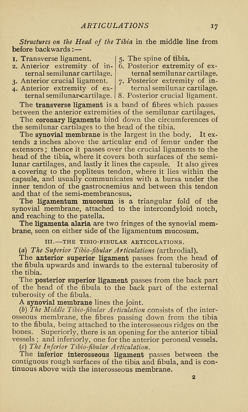 Structures on the Head of the Tibia in the middle line from before backwards:— 1. Transverse ligament. 2. Anterior extremity of in- ternal semilunar cartilage. 3. Anterior crucial ligament. 4. Anterior extremity of ex- ternal semilunar^cartilage. 5. The spine of tibia. 6. Posterior extremity of ex- ternal semilunar cartilage. 7. Posterior extremity of in- ternal semilunar cartilage. 8. Posterior crucial ligament. The transverse ligament is a band of fibres which passes between the anterior extremities of the semilunar cartilages. The coronary ligaments bind down the circumferences of the semilunar cartilages to the head of the tibia. The synovial membrane is the largest in the body. It ex- tends 2 inches above the articular end of femur under the extensors ; thence it passes over the crucial ligaments to the head of the tibia, where it covers both surfaces of the semi- lunar cartilages, and lastly it lines the capsule. It also gives a covering to the popliteus tendon, where it lies within the capsule, and usually communicates with a bursa under the inner tendon of the gastrocnemius and between this tendon and that of the semi-membranosus. The ligamentum mucosum is a triangular fold of the synovial membrane, attached to the intercondyloid notch, and reaching to the patella. The ligamenta alaria are two fringes of the synovial mem- brane, seen on either side of the ligamentum mucosum. III.—THE TIBIO-FIBULAR AKTICULATIONS. (a) The Superior Tihio-fibular Articulations (arthrodial). The anterior superior ligament passes from the head of the fibula upwards and inwards to the external tuberosity of the tibia. The posterior superior ligament passes from the back part of the head of the fibula to the back part of the external tuberosity of the fibula. A synovial membrane lines the joint. (6) The Middle Tihio-fihular Articulation consists of the inter- osseous membrane, the fibres passing down from the tibia to the fibula, being attached to the interosseous ridges on the bones. Superiorly, there is an opening for the anterior tibial vessels ; and inferiorly, one for the anterior peroneal vessels. (c) The Inferior Ttbio-fibular Articulation. The inferior interosseous ligament passes between the contiguous rough surfaces of the tibia and fibula, and is con- tinuous above with the interosseous membrane. 2