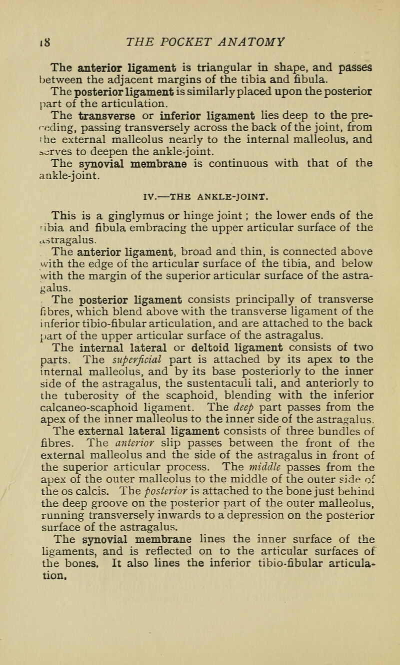 The anterior ligament is triangular in shape, and passes between the adjacent margins of the tibia and fibula. The posterior ligament is similarly placed upon the posterior part of the articulation. The transverse or inferior ligament lies deep to the pre- f-eding, passing transversely across the back of the joint, from the external malleolus nearly to the internal malleolus, and 3.;rves to deepen the ankle-joint. The synovial membrane is continuous with that of the ankle-joint. IV.—^THE ANKLE-JOINT. This is a ginglymus or hinge joint; the lower ends of the ribia and fibula embracing the upper articular surface of the u..stragalus. The anterior ligament, broad and thin, is connected above with the edge of the articular surface of the tibia, and below with the margin of the superior articular surface of the astra- galus. The posterior ligament consists principally of transverse fibres, which blend above with the transverse ligament of the inferiortibio-fibular articulation, and are attached to the back part of the upper articular surface of the astragalus. The internal lateral or deltoid ligament consists of two parts. The superficial part is attached by its apex to the internal malleolus, and by its base posteriorly to the inner side of the astragalus, the sustentaculi tali, and anteriorly to the tuberosity of the scaphoid, blending with the inferior calcaneo-scaphoid ligament. The deep part passes from the apex of the inner malleolus to the inner side of the astragalus. The external lateral ligament consists of three bundles of fibres. The anterior slip passes between the front of the external malleolus and the side of the astragalus in front of the superior articular process. The middle passes from the apex of the outer malleolus to the middle of the outer side of the OS calcis. The posterior is attached to the bone just behind the deep groove on the posterior part of the outer malleolus, running transversely inwards to a depression on the posterior surface of the astragalus. The synovial membrane lines the inner surface of the ligaments, and is reflected on to the articular surfaces of the bones. It also lines the inferior tibio-fibular articula- tion.