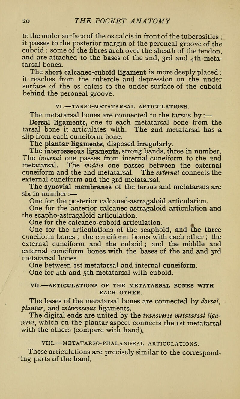 to the under surface of the os calcis in front of the tuberosities ; it passes to the posterior margin of the peroneal groove of the cuboid; some of the fibres arch over the sheath of the tendon, and are attached to the bases of the 2nd, 3rd and 4th meta- tarsal bones. The short calcaneo-cuboid ligament is more deeply placed ; it reaches from the tubercle and depression on the under surface of the os calcis to the under surface of the cuboid behind the peroneal groove. VI.—TARSO-METATARSAL ARTICULATIONS. The metatarsal bones are connected to the tarsus by:— Dorsal ligaments, one to each metatarsal bone from the tarsal bone it articulates with. The 2nd metatarsal has a slip from each cuneiform bone. The plantar ligaments, disposed irregularly. The interosseous ligaments, strong bands, three in number. The internal one passes from internal cuneiform to the 2nd metatarsal. The middle one passes betvireen the external cuneiform and the 2nd metatarsal. The external connects the external cuneiform and the 3rd metatarsal. The sjmovial membranes of the tarsus and metatarsus are six in number:— One for the posterior calcaneo-astragaloid articulation. One for the anterior calcaneo-astragaloid articulation and the scapho-astragaloid articulation. One for the calcaneo-cuboid articulation. ^ One for the articulations of the scaphoid, and tne three cimeiform bones ; the cuneiform bones vi^ith each other ; the external cuneiform and the cuboid; and the middle and external cuneiform bones vdth the bases of the 2nd and 3rd metatarsal bones. One between ist metatarsal and internal cuneiform. One for 4th and 5th metatarsal with cuboid. VII.—ARTICULATIONS OF THE METATARSAL BONES WITH EACH OTHER. The bases of the metatarsal bones are connected by dorsal, plantar, and interosseous ligaments. The digital ends are united by the transverse metatarsal liga- ment, which on the plantar aspect connects the ist metatarsal with the others (compare with hand). VIII. METATARSO-PHALANGEAL ARTICULATIONS. These articulations are precisely similar to the correspond- ing parts of the hand.